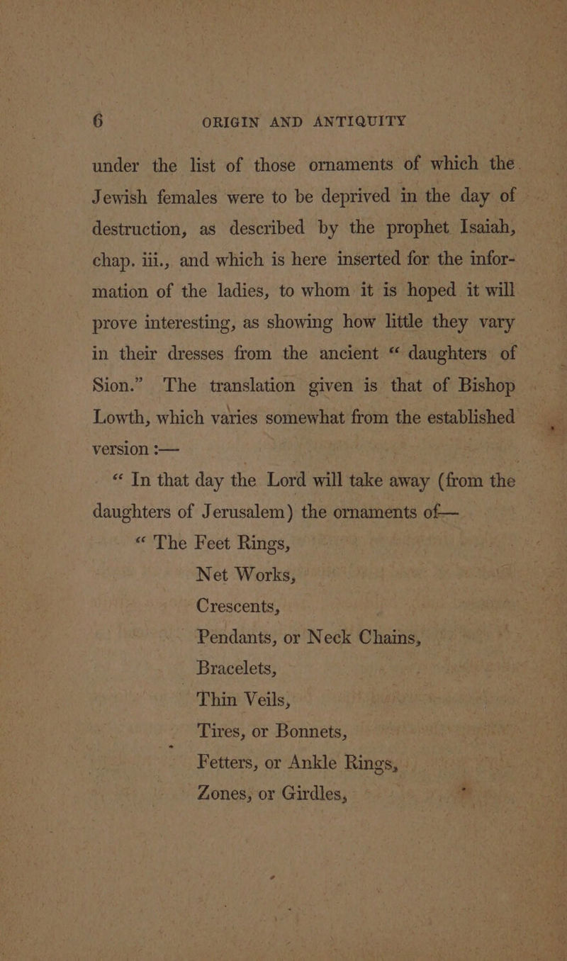 under the list of those ornaments of which the. destruction, as described by the prophet Isaiah, chap. iii., and which is here inserted for the infor- mation of the ladies, to whom it is hoped _ it will prove interesting, as showing how little they vary — in their dresses from the ancient “ daughters of Sion.” The translation given is that of Bishop Lowth, which varies somewhat from the established version :— ; “ In that day the Lord will take away (from the daughters of Jerusalem) the ornaments of— «“ The Feet Rings, Net Works, Crescents, Pendants, or Neck Chains, Bracelets, Thin Veils, Tires, or Bonnets, Fetters, or Ankle Rings, Zones, or Girdles,
