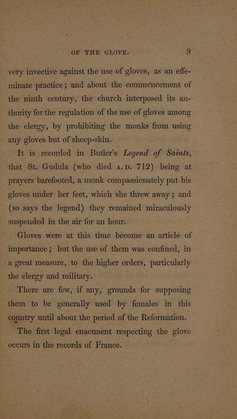 very invective against the use of gloves, as an effe- minate practice; and about the commencement of the ninth century, the church interposed. its au- thority for the regulation of the use of gloves among the clergy, by prohibiting the monks from using any gloves but of sheep-skin. It is recorded in Butler’s Legend of Saints, _ that St. Gudula (who died a.p. 712) being at prayers barefooted, a monk compassionately put his gloves under her feet, which she threw away; and (so says the legend) they remained miraculously suspended in the air for an hour. ‘Gloves were at this time become an article of importance ; but the use of them was confined, in a great measure, to the higher orders, particularly the clergy and military. __ There are few, if any, grounds for supposing “them to be generally used by females in this country until about the period of the Reformation. The first legal enactment respecting the glove occurs in the records of France.