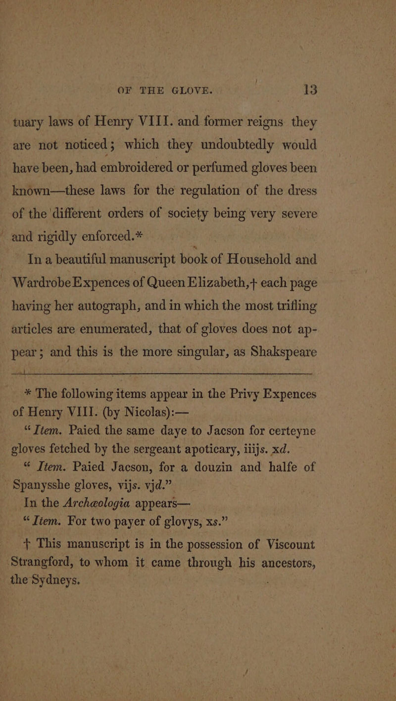 tuary laws of Henry VIII. and former reigns they are not noticed; which they undoubtedly would have been, had embroidered or perfumed gloves been known—these laws for the regulation of the dress of the ‘different orders of society being very severe and rigidly enforced.* “ - Ina beautiful manuscript book of Household and Wardrobe Expences of Queen Elizabeth,+ each page having her autograph, and in which the most trifling articles are enumerated, that of gloves does not ap- pear; and this is the more singular, as Shakspeare * The following items appear in the Privy Expences - of Henry VIII. (by Nicolas):— “‘Tiem. Paied the same daye to Jacson for certeyne gloves fetched by the sergeant apoticary, iiijs. xd. “ Item. Paied Jacson, for a douzin and halfe of ~ Spanysshe gloves, vijs. vjd.” In the Archeologia appears— “ Tiem. For two payer of glovys, xs.” + This manuscript is in the possession of Viscount Strangford, to whom it came through his ancestors, the Sydneys.
