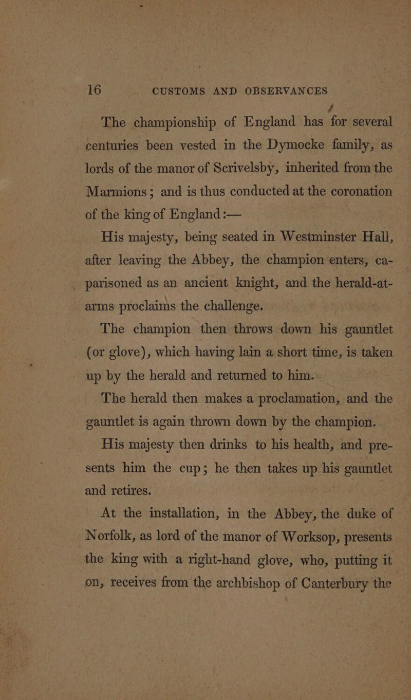 The championship of England has a several centuries been vested in the Dymocke family, as lords of the manor of Scrivelsby, inherited from the Marmions; and is thus conducted at the coronation of the king of England :— , His majesty, being seated in Westminster Hall, after leaving the Abbey, the champion enters, ca- _ parisoned as an ancient knight, and the herald-at- | arms proclaims the challenge. The champion then throws down his gauntlet (or glove), which having lain a short time, is taken up by the herald and returned to him. | The herald then makes a proclamation, and the gauntlet is again thrown down by the champion. His majesty then drinks to his health, and pre- sents him the cup; he then takes up his gauntlet and retires. | At the installation, in the Abbey, the duke of Norfolk, as lord of the manor of Worksop, presents the king with a right-hand glove, who, putting it on, receives from the archbishop of Canterbury the