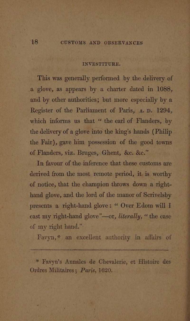 INVESTITURE. This was generally performed by the delivery of a glove, as appears by a charter dated in 1088, Register of the Parliament of Paris, a. p. 1294, which informs us that “ the earl of Flanders, by the Fair), gave him possession of the good towns of Flanders, viz. Bruges, Ghent, &amp;c. &amp;c.” In favour of the inference that these customs are derived from the most remote period, it. is worthy of notice, that the champion throws down a right- presents a right-hand glove: “ Over Edom will I cast my right-hand glove”—or, literally, “the case of my right hand.” Favyn,* an excellent authority in affairs of Ordres Militaires 5 Paris, 1620.