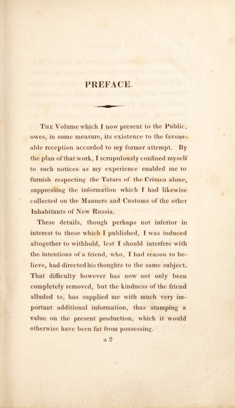 PKEPACE. The Volume which I now present to the Public, owes, in some measure, its existence to the favour¬ able reception accorded to my former attempt. By the plan of that work, I scrupulously confined myself to such notices as my experience enabled me to furnish respecting- the Tatars of the Crimea alone, suppressing the information which I had likewise collected on the Manners and Customs of the other Inhabitants of New Russia. These details, though perhaps not inferior in interest to those which I published, I was induced altogether to withhold, lest I should interfere with the intentions of a friend, who, I had reason to be¬ lieve, had directed his thoughts to the same subject. That difficulty however has now not only been completely removed, but the kindness of the friend alluded to, has supplied me with much very im¬ portant additional information, thus stamping a value on the present production, which it would otherwise have been far from possessing. a 2