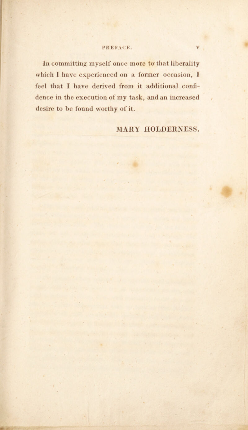 In committing myself once more to that liberality which I have experienced on a former occasion, I feel that I have derived from it additional confi¬ dence in the execution of my task, and an increased desire to be found worthy of it. MARY HOLDERNESS