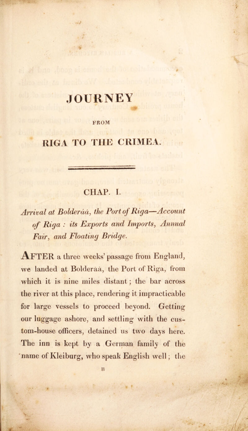 JOURNEY A FROM RIGA TO THE CRIMEA. CHAP. I. Arrival at Bolderdd, the Port of Riga—Account of Riga : its Exports and Imports, Annual Fair, and Floating Bridge. After a three weeks’passage from England, we landed at Bolderaa, the Port of Riga, from which it is nine miles distant; the bar across the river at this place, rendering it impracticable for large vessels to proceed beyond. Getting our luggage ashore, and settling with the cus¬ tom-house officers, detained us two days here. The inn is kept by a German family of the 'name of Kleiburg, who speak English well; the