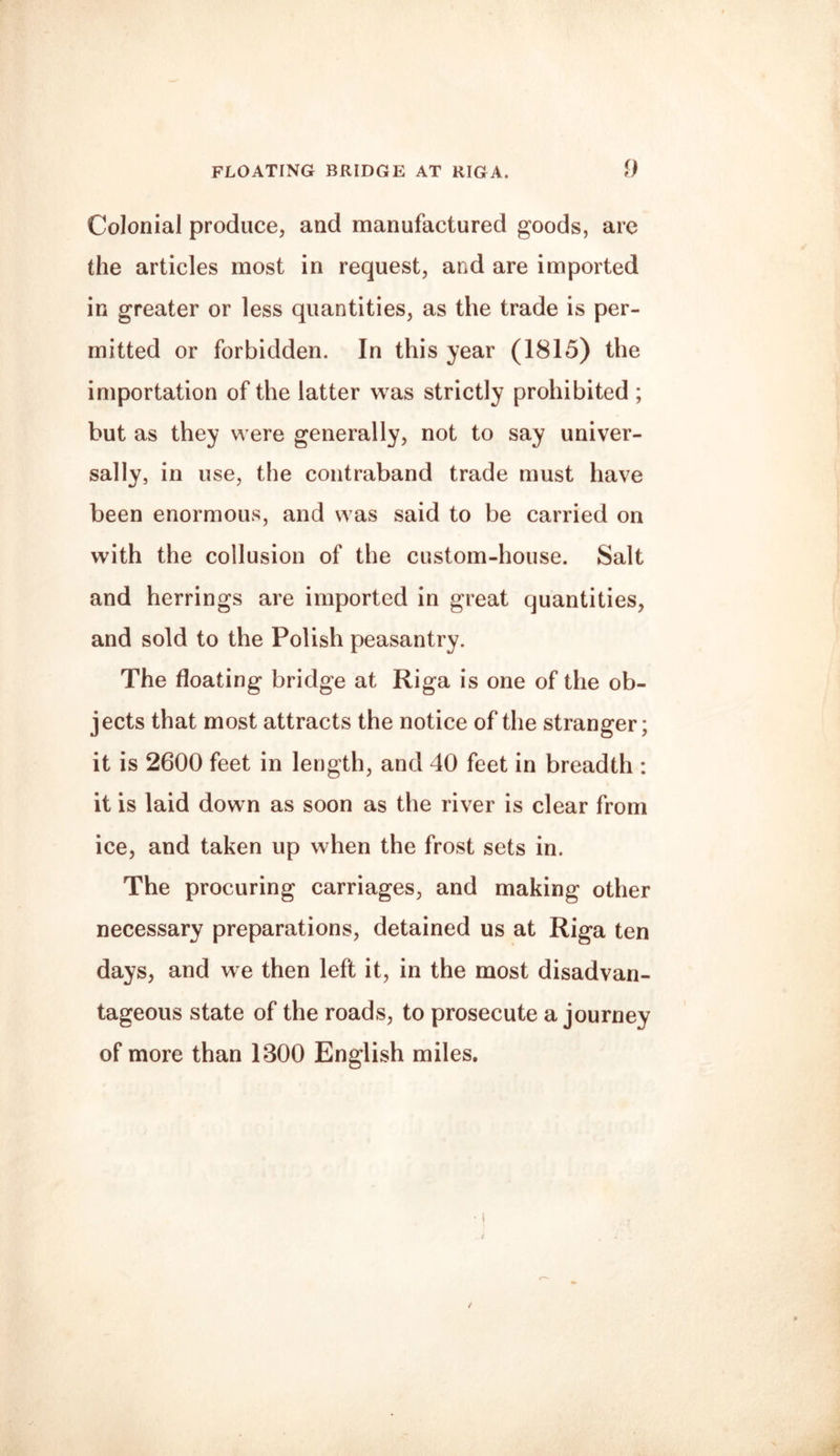 FLOATING BRIDGE AT RIGA. 0 Colonial produce, and manufactured goods, are the articles most in request, and are imported in greater or less quantities, as the trade is per¬ mitted or forbidden. In this year (1815) the importation of the latter was strictly prohibited ; but as they were generally, not to say univer¬ sally, in use, the contraband trade must have been enormous, and was said to be carried on with the collusion of the custom-house. Salt and herrings are imported in great quantities, and sold to the Polish peasantry. The floating bridge at Riga is one of the ob¬ jects that most attracts the notice of the stranger; it is 2600 feet in length, and 40 feet in breadth : it is laid down as soon as the river is clear from ice, and taken up when the frost sets in. The procuring carriages, and making other necessary preparations, detained us at Riga ten days, and we then left it, in the most disadvan¬ tageous state of the roads, to prosecute a journey of more than 1300 English miles.