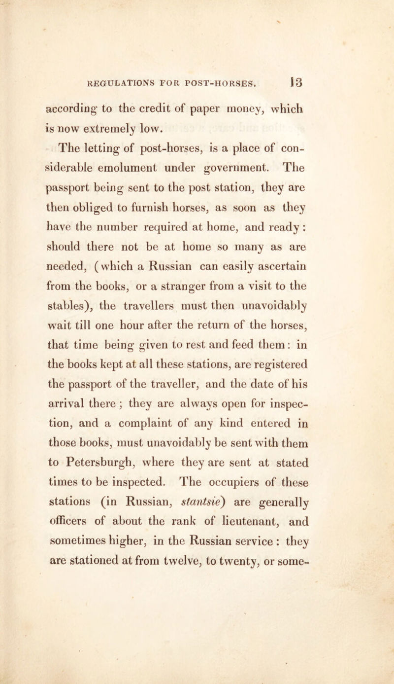 according to the credit of paper money, which is now extremely low. The letting of post-horses, is a place of con¬ siderable emolument under government. The passport being sent to the post station, they are then obliged to furnish horses, as soon as they have the number required at home, and ready : should there not be at home so many as are needed, (which a Russian can easily ascertain from the books, or a stranger from a visit to the stables), the travellers must then unavoidably wait till one hour after the return of the horses, that time being given to rest and feed them : in the books kept at all these stations, are registered the passport of the traveller, and the date of his arrival there ; they are always open for inspec¬ tion, and a complaint of any kind entered in those books, must unavoidably be sent with them to Petersburgh, where they are sent at stated times to be inspected. The occupiers of these stations (in Russian, stantsie) are generally officers of about the rank of lieutenant, and sometimes higher, in the Russian service : they are stationed at from twelve, to twenty, or some-