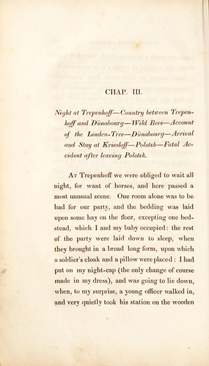 CHAP. III. Night at Trepenhoff-—Country betiveen Trepen-- hoff and D'unahourg—Wild Bees—Account of the Linden-Tree—Dunabourg—Arrival and Stay at Kriesloff-—Polotsk—Fatal Ac¬ cident after leaving Polotsk. At Trepenhoff we were obliged to wait all night, for want of horses, and here passed a most unusual scene. One room alone was to be had for our party, and the bedding was laid upon some hay on the floor, excepting one bed¬ stead, which I and my baby occupied: the rest of the party were laid down to sleep, when they brought in a broad long form, upon which a soldier’s cloak and a pillow were placed : I had put on my night-cap (the only change of course made in my dress), and was going to lie down, when, to my surprise, a young officer walked in, and very quietly took his station on the wooden