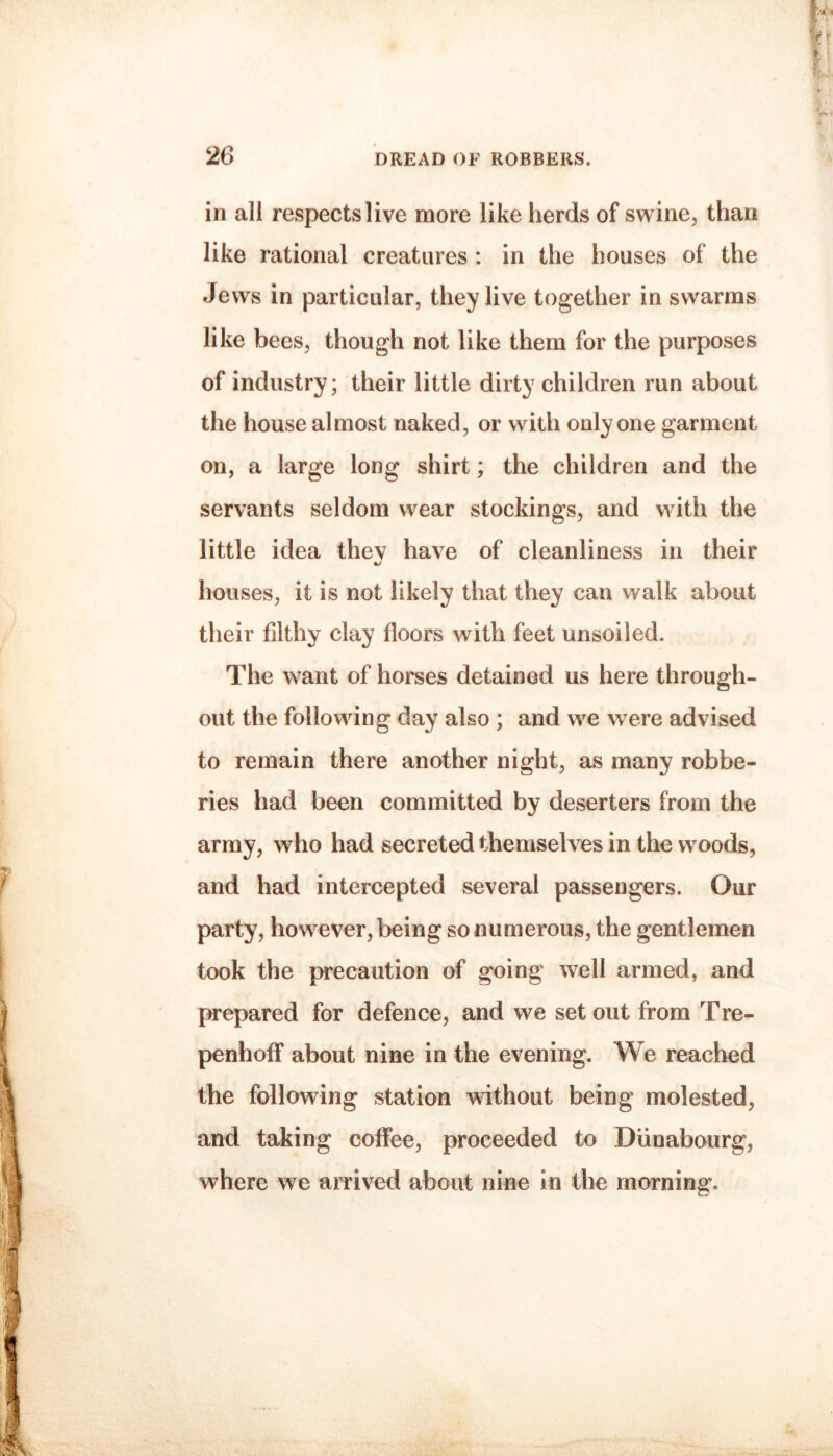 in all respects live more like herds of swine, than like rational creatures : in the houses of the Jews in particular, they live together in swarms like bees, though not like them for the purposes of industry; their little dirty children run about the house almost naked, or with only one garment on, a large long shirt; the children and the servants seldom wear stockings, and with the little idea they have of cleanliness in their houses, it is not likely that they can walk about their filthy clay floors with feet unsoiled. The want of horses detained us here through¬ out the following day also ; and we were advised to remain there another night, as many robbe¬ ries had been committed by deserters from the army, who had secreted themselves in the w oods, and had intercepted several passengers. Our party, however, being so numerous, the gentlemen took the precaution of going well armed, and prepared for defence, and we set out from Tre- penhofF about nine in the evening. We reached the following station without being molested, and taking coffee, proceeded to Diinaboiirg, where we arrived about nine In the morning.