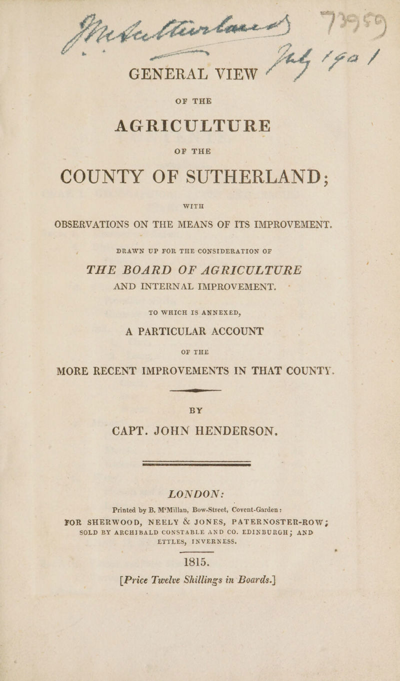 “732 Foy “ah Fe ibaa tartonn oS GENERAL VIEW ze 4 OF THE AGRICULTURE OF THE COUNTY OF SUTHERLAND: WITH OBSERVATIONS ON THE MEANS OF ITS IMPROVEMENT. DRAWN UP FOR TILE CONSIDERATION OF THE BOARD OF AGRICULTURE AND INTERNAL IMPROVEMENT. TO WHICH IS ANNEXED, A PARTICULAR ACCOUNT OF THE MORE RECENT IMPROVEMENTS IN THAT COUNTY. BY CAPT. JOHN HENDERSON. LONDON: Printed by B. M‘Millan, Bow-Street, Covent-Garden : FOR SHERWOOD, NEELY &amp; JONES, PATERNOSTER-ROW; SOLD BY ARCHIBALD CONSTABLE AND CO, EDINBURGH; AND ETTLES, INVERNESS. 1815. [Price Twelve Shillings in Boards.]
