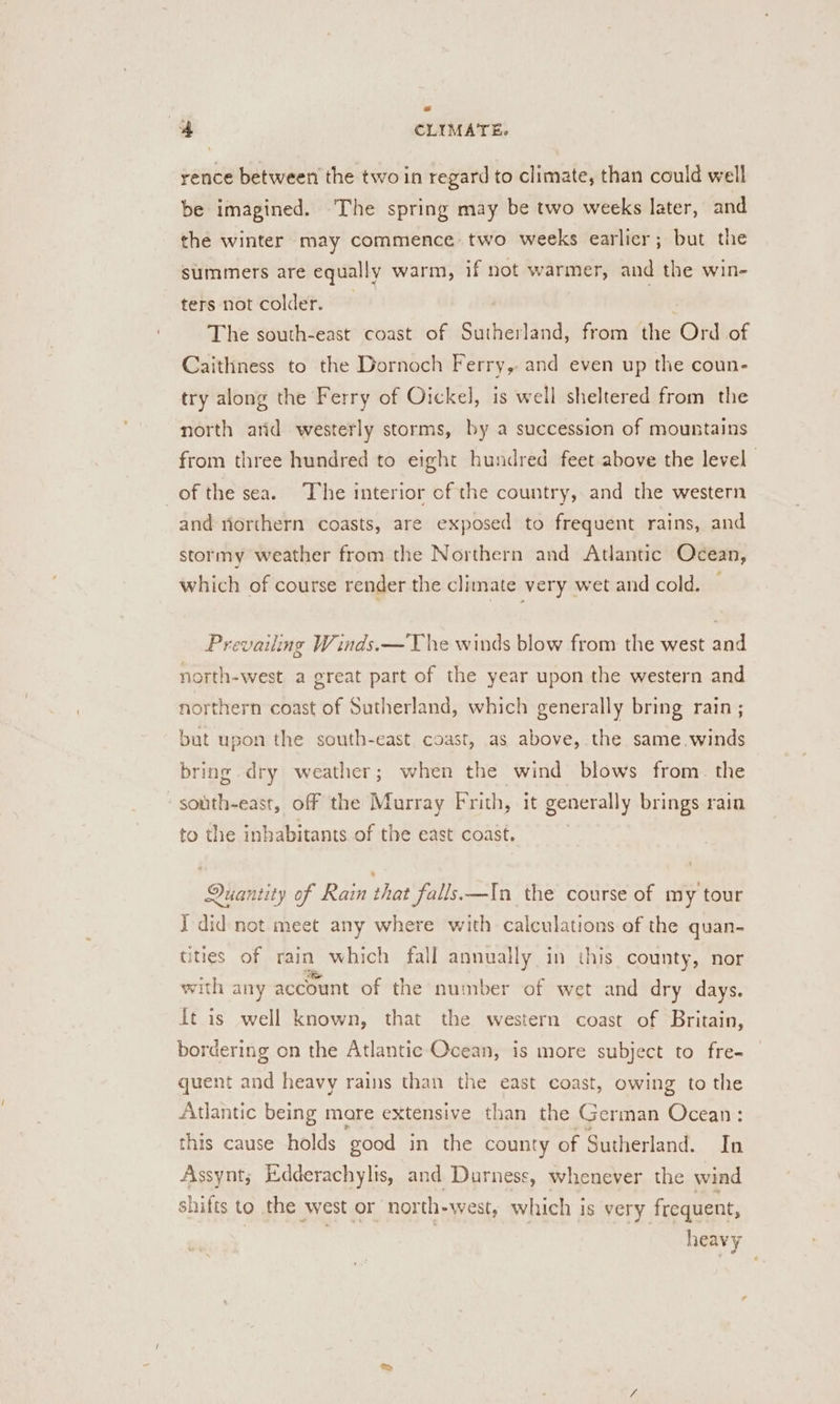 rence between the two in regard to climate, than could well be imagined. The spring may be two weeks later, and the winter may commence two weeks earlier; but the summers are equally warm, if not warmer, and the win- ters not colder. The south-east coast of Saciieil and: from the Ord of Caithness to the Dornoch Ferry, and even up the coun- try along the Ferry of Oickel, is well sheltered from the north arid westerly storms, by a succession of mountains from three hundred to eight hundred feet above the level | of the sea. The interior of the country, and the western and riorthern coasts, are exposed to frequent rains, and stormy weather from the Northern and Atlantic Ocean, which of course render the climate very wet and cold. Prevailing Winds.—T he winds blow from the west and north-west a great part of the year upon the western and northern coast of Sutherland, which generally bring rain ; but upon the south-east coast, as above, the same. winds bring dry weather; when the wind blows from. the south-east, off the Murray Frith, it generally brings rain to the inhabitants of the east coast. Quantity of Rain that falls—In the course of my tour Idid not meet any where with calculations ef the quan- tities of rain which fall annually in this county, nor with any account of the number of wet and dry days. ft is well known, that the western coast of Britain, bordering on the Atlantic Ocean, is more subject to fre- quent and heavy rains than the east coast, owing to the Atlantic being mare extensive than the German Ocean: this cause holds ‘good in the county of Sutherland. In Assynt; E:dderachylis, and Durness, whenever the wind shifts to the west or north-west, which is very frequent, | heavy