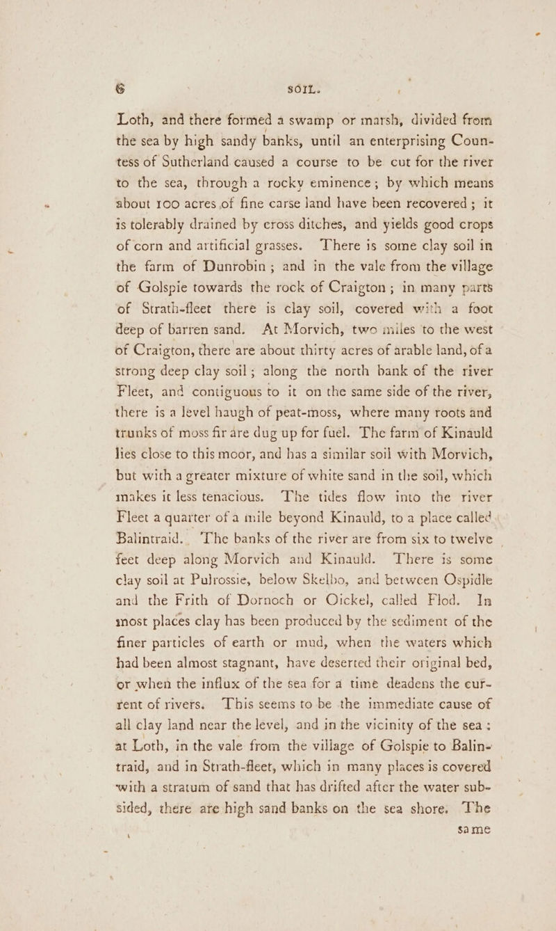 &amp; SOIL. Loth, and there formed a swamp or marsh, divided from the sea by high sandy banks, until an enterprising Coun- tess of Sutherland caused a course to be cut for the river to the sea, through a rocky eminence; by which means about 100 acres of fine carse jand have been recovered ; it is tolerably drained by cross ditches, and yields good crops of corn and artificial grasses. There is some clay soil in the farm of Dunrobin; and in the vale from the village of Golspie towards the rock of Craigton; in many parts of Strath-fleet there is clay soil, covered with a foot deep of barren sand. At Morvich, two miles ‘to the west of Craigton, there are about thirty acres of arable land, of a strong deep clay soil; along the north bank of the river Fleet, and contiguous to it on the same side of the river, there is a level haugh of peat-moss, where many roots and trunks of moss fir are dug up for fuel. The farm of Kinauld lies close to this moor, and has a similar soil with Morvich, but with a greater mixture of white sand in the soil, which makes it less tenacious. The tides flow into the river Fleet a quarter of a mile beyond Kinauld, to a place called Balintraid. The banks of the river are from six to twelve feet deep along Morvich and Kinauld. There is some clay soil at Pulrossie, below Skelbo, and between Ospidle and the Frith of Dornoch or Olickel, called Flod. In snost places clay has been produced by the sediment of the finer particles of earth or mud, when the waters which had been almost stagnant, have deserted their original bed, or when the influx of the sea for a time déadens the ecur- rent of rivers. This seems to be the immediate cause of all clay land near the level, and in the vicinity of the sea; at Loth, in the vale from the village of Golspie to Balin- traid, and in Strath-fleet, which in many places is covered — ‘with a stratum of sand that has drifted after the water sub- sided, there ate high sand banks on the sea shore. The same