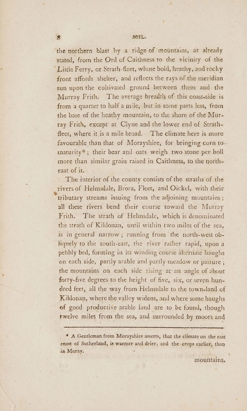 the northern blast by a ridge of mountains, as already stated, from the Ord of Caithness to the vicinity of the “Little Ferry, or Strath-fleet, whose bold, heathy, and rocky front affords shelter, and reflects the rays of the meridian sun upon the cultivated ground between them and the Murray Frith. The average breadth of this coasteside is from a quarter to half a mule, but in some parts less, from the base of the heathy mountain, to the shore of the Mur- ray Frith, except at Clyne and the lower end of Strath- fleet, where it is a mile broad. The climate here is more favourable than that of Morayshire, for bringing corn to» maturity* ; their bear and oats weigh two stone per boll more than similar grain raised in Caithness, ta the north- east of it, The interior of the county consists of the straths of the rivers of Helmsdale, Brora, Fleet, and Oickel, with their tributary streams issuing from the adjoining mountains ; all these rivers bend their course toward the Murray ‘Frith. The strath of Helmsdale, which is denominated the strath of Kildonan, until within two miles of the sea, is in general narrow; running from the north-west ob- liquely to the south-east, the river rather rapid, upon a pebbly bed, forming im its winding course alternate haughs on each side, partly arable and partly meadow or pasture ; the mountains on each side rising at-an angle of about forty-five degrees to the height of five, six, or seven hun- dred feet, all the way from Helmsdale to the townland of Kildonan, where the valley widens, and where some haughs of good productive arable land are to be found, though twelve miles from the sea, and surrounded by moors and * A Gentleman from Morayshire asserts, that the climate on the east coast of Sutherland, is warmer and drier, and the .crops earlier, than in Moray. ° 7 mountains.