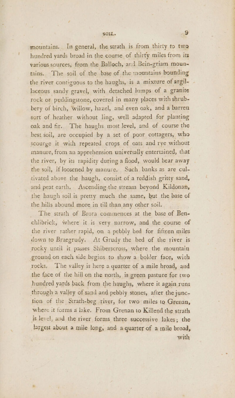 mountains. In general, the strath is from thirty to twa hundred yards broad in the course of thirty miles from its various sources, from the Balloch, and Bein-griam moun- tains. The soil of the base of the mountains bounding the river contiguous to the haughs, is a mixture of argil- laceous sandy gravel, with detached lumps of a granite rock or puddingstone, covered in many places with shrub- bery of birch, willow, hazel, and even oak, and a barren sort of heather without ling, well adapted for planting oak and fir. The haughs most level, and of course the best.soil, are occupied by a set of poor cottagers, who scourge it with repeated crops of oats and rye without manure, from an apprehension universally entertained, that the river, by its rapidity during a flood, would bear away the soil, if loosened by manure. Such banks as are cul- tivated above the haugh, consist of a reddish gritty sand, and peat earth. Ascending-the stream beyond Kildonan, the haugh soil is pretty much the same, but the base of the hills abound more in till than any other soil. _ The strath of Brora commences at the base of Ben- chlibrick, where it is very narrow, and the course of the river rather rapid, on a pebbly bed for fifteen miles down to Braegrudy. At Grudy the bed of the river is rocky until it passes Shiberscross, where the mountain ground on each side begins to show a bolder face, with rocks, ‘The valley is here a quarter of a mile broad, and the face of the hill on the north, is green pasture for two hundred yards back from the haughs, where it again runs through a valley of sand and pebbly stones, after the junc- tion of the Strath-beg river, for two miles to Grenan, where it forms a lake. From Grenan to Killend the strath 3s level, and the river forms three successive lakes; the largest about a mile long, and a quarter of a mile broad, with
