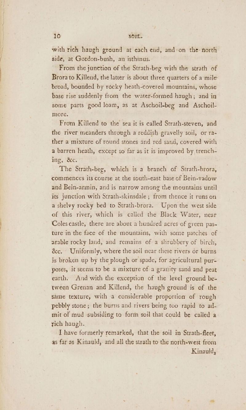 a NR he ieee 10 SOIL. with rich haugh ground at each end, andon the- north side, at Gordon-bush, an isthinus. From the junction of the Strath-beg with the strath of Brora to Killend, the latter is about three quarters of a mile broad, bounded by rocky heath-covered mountains, whose base rise suddenly from the water-formed haugh; and in some parts good loam, as at Aschoil-beg and Aschoil- more. From Killend to the sea it is called Strath-steven, and the river meanders through a reddish gravelly soil, or ra- ther a mixture of round stones and red sand, covered with a barren heath, except so far as it is improved by, trench- ing, &amp;c. The Strath-beg, which is a branch of Strath-brora, commences its course at the south-east base of Bein-vadow and Bein-armin, and is narrow among the mountains until its junction with Strath-skinsdale ; from thence it runs on a shelvy rocky bed to Strath-brora. Upon the west side of this river, which is called the Black Water, near Coles castle, there are about a hundred acres of green pas- ture in the face of the mountains, with some patches of arable rocky land, and remains of a shrubbery of birch, é&amp;c. Uniformly, where the soil near these rivers or burns is broken up by the plough or spade, for agricultural pur- poses, it seems to be a mixture of a granity sand and peat earth. And with the exception of the level ground be- tween Grenan and Killend, the haugh ground is of the same texture, with a considerable proportion of rough pebbly stone; the burns and rivers being too rapid to ad- mit of mud subsiding to form soil that could be called a tich haugh. : I have formerly remarked, that the soil in Strath-fleet, as far as Kinauld, and all the strath to the north-west from | Kinauld,