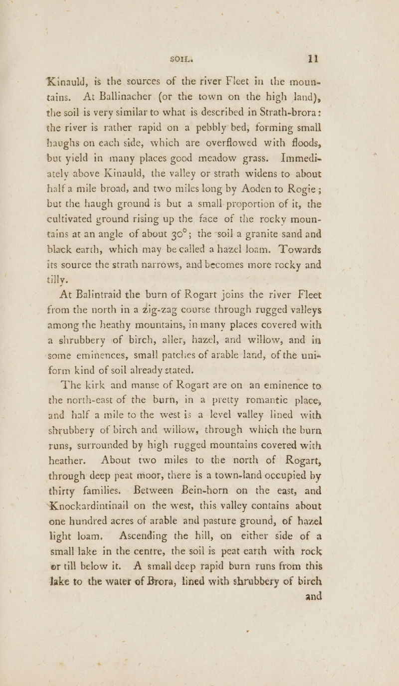 Kinauld, is the sources of the river Fleet in the moun- tains. At Ballinacher (or the town on the high land), the soil is very similar to what is described in Strath-brora: the river is rather rapid on a pebbly bed, forming small haughs on each side, which are overflowed with floods, but yield in many places good meadow grass. Immedi- ately above Kinauld, the valley or strath widens to: about half a mile broad, and two miles long by Aoden to Rogie ; but the haugh ground is but a small: proportion of it, the cultivated ground rising up the, face of the rocky moun- tains at an angle of about 20 5 the soil a granite sand and black earth, which may be called a hazel loam. Towards its source the strath narrows, and becomes more rocky and tilly. At Balintraid the burn of Rogart joins the river Fleet from the north in a zig-zag course through rugged valleys among the heathy mountains, in many places covered with a shrubbery of birch, aller, hazel, and willow, and in some eminences, small patclies of arable land, of the uni« form kind of soil already stated. The kirk and manse of Rogart are on an eminence to the north-east of the burn, in a pretty romantic place, and half a mile to the west is a level valley lined with shrubbery of birch and willow, through which the burn runs, surrounded by high rugged mountains covered with heather. About two miles to the north of Rogart, through deep peat moor, there is a town-land occupied by thirty families. Between Bein-horn on the east, and Knockardintinail on the west, this valley contains about one hundred acres of arable and pasture ground, of hazel light loam, Ascending the hill, on either side of a small lake in the centre, the soil is peat earth with rock or till below it. A small deep rapid burn runs from this Jake to the water of Brora, lined with shrubbery of birch and