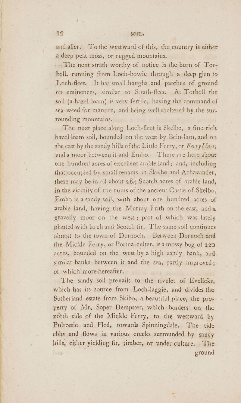 ee ee eee pe ae eee se SS ee | a 12 SOIL, andaller. ‘To the westward of this, the country is either a deep peat moss, or rugged mountains. _-- The next strath worthy of notice is the burn of Tor- boll, running from Loch-bowie through a deep glen to Loch-fleet. It has small haughs and patches of ground on eminences, similar to Strath-fleet. At Torboll the soil (a-hazel loam) is very fertile, having the command of sea-weed for manure, and being well sheltered by the sur- rounding mountains. The next place along Loch-fleet is Skelbo, a fine rich hazel loam soil, bounded on the west by. Bein-larn, and on the east by the sandy hills of the Little Ferry, or Ferry Unes, anda ‘moor between it.and Embo. There are here about one hundred acres of excellent arable land; and, including that occupied by small tenants in Skelbo.and Achavander, there may bein all about 284 Scotch acres of arable land, in the vicinity of the ruins of the ancient Castle of Skelbo. Embo is a sandy soil, with about one hundred acres of arable land, having the Murray Frith on the east, anda gravelly moor on the west; part of which was lately planted with larch and Scotch fir. The same soil continues almast to the townof Dornoch. Between Dornoch and the Mickle Ferry, or Porina-culter, isa mossy bog of 220 acres, bounded on the west by a high sandy bank, and similar banks between it and the sea, partly improved ; of which more hereafter, | The sandy soil prevails to the rivulet of Evelicks, which has its source from Loch-laggie, and divides the Sutherland estate from Skibo, a beautiful place, the pro- perty of Mr, Soper Dempster, which borders’ on the north side of the Mickle Ferry, to the westward by Pulrossie and Flod, towards Spinningdale. The tide ebbs and flows in various creeks surrounded by sandy hills, either yielding fir, timber, or under culture. The ground