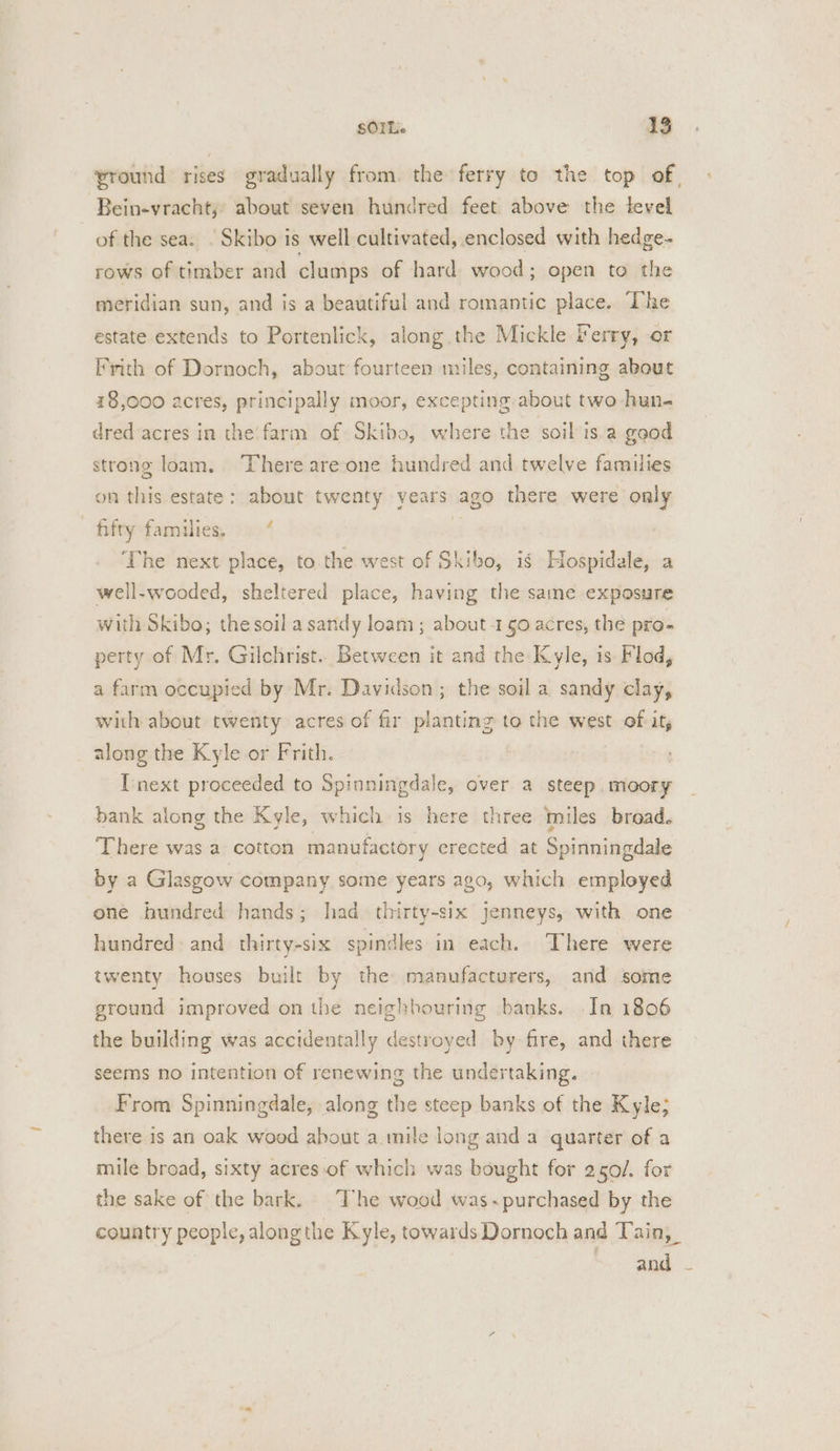 vround rises gradually from. the ferry to the top of, Bein-vracht; about seven hundred feet above the tevel of the sea. © Skibo is well cultivated, enclosed with hedge- rows of timber and clumps of hard wood; open to the meridian sun, and is a beautiful and romantic place. The estate extends to Portenlick, along the Mickle Ferry, or Frith of Dornoch, about fourteen miles, containing about 18,000 acres, principally moor, excepting about two hun- dred acres in the’ farm of Skibo, where the soil is a ggod strong loam. There arecone hundred and twelve families on this estate: about twenty years ago there were only fifty families, — “ 3 ‘The next place, to the west of Skibo, is Hospidale, a well-wooded, sheltered place, having the sane exposure with Skibo; thesoil a sandy loam; about -1g0 acres, the pro- perty of Mr. Gilchrist.. Between it and the Kyle, is Flod, a farm occupied by Mr. Davidson ; the soil a sandy clay, with about twenty acres of fir planting to the west of it, along the Kyle or Frith. I'next proceeded to Spinningdale, over a steep, meory bank along the Kyle, which is here three miles broad. There was a cotton manufactory erected at Spinningdale by a Glasgow company some years ago, which employed one hundred hands; had thirty-six jenneys, with one hundred and thirty-six spindles in each. There were twenty houses built by the manufacturers, and some ground improved on the neighbouring banks. In 1806 the building was accidentally destroyed by fire, and there seems no intention of renewing the undertaking. From Spinningdale, along the steep banks of the Kyle; there is an oak wood about a mile long and a quarter of a mile broad, sixty acres.of which was bought for 250/. for the sake of the bark. The wood was-~purchased by the country people, along the Kyle, towards Dornoch and Tain, and -