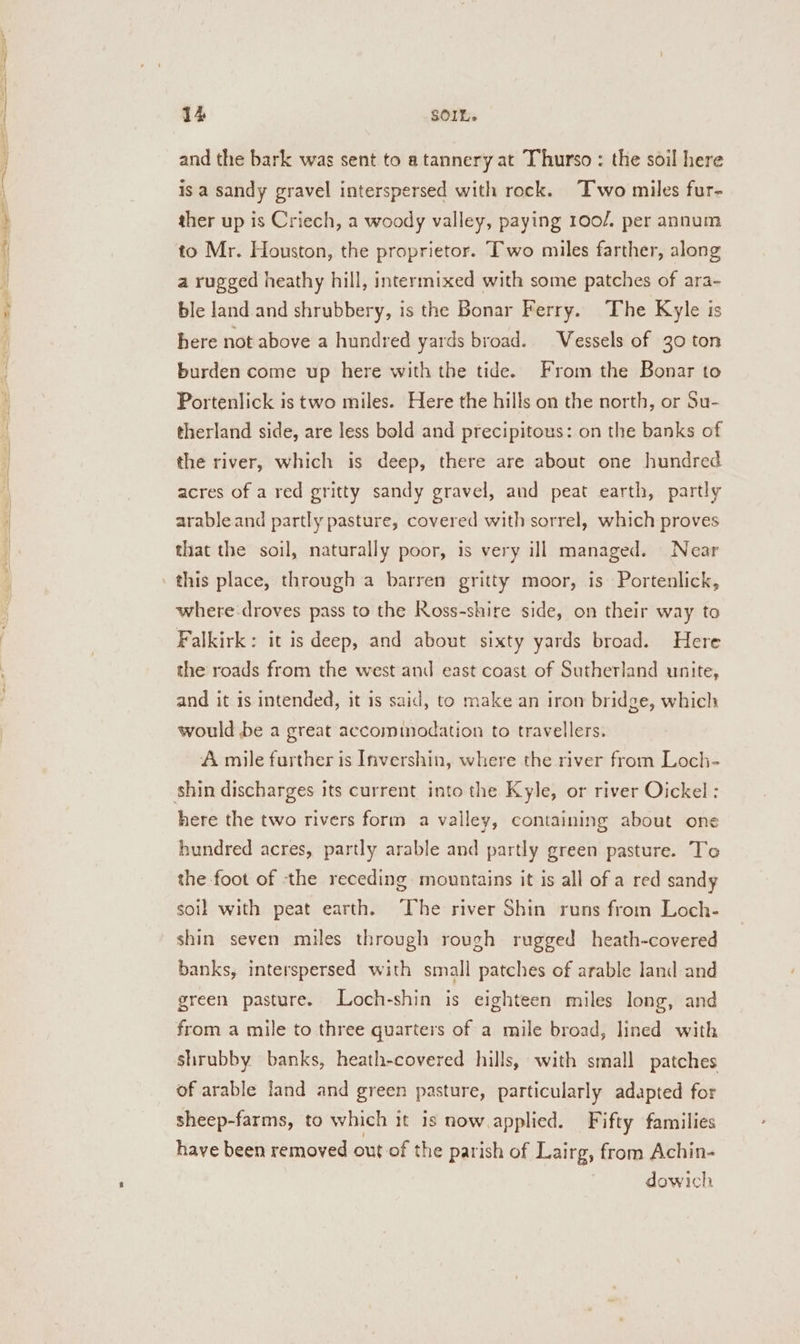 SS 14 SOIL. and the bark was sent to a tannery at Thurso : the soil here is a sandy gravel interspersed with rock. ‘Two miles fur- ther up is Criech, a woody valley, paying 100/. per annum a rugged heathy hill, intermixed with some patches of ara- ble land and shrubbery, is the Bonar Ferry. The Kyle is here not above a hundred yards broad. Vessels of 30 ton burden come up here with the tide. From the Bonar to Portenlick is two miles. Here the hills on the north, or Su- therland side, are less bold and precipitous: on the banks of the river, which is deep, there are about one hundred acres of a red gritty sandy gravel, and peat earth, partly arable and partly pasture, covered with sorrel, which proves that the soil, naturally poor, is very ill managed. Near this place, through a barren gritty moor, is Portenlick, where droves pass to the Ross-shire side, on their way to Falkirk: it is deep, and about sixty yards broad. Here the roads from the west and east coast of Sutherland unite, and it is intended, it is said, to make an iron bridge, which would be a great accommodation to travellers. A mile further is Invershin, where the river from Loch- shin discharges its current into the Kyle, or river Oickel : here the two rivers form a valley, containing about one hundred acres, partly arable and partly green pasture. To the foot of the receding mountains it is all of a red sandy soil with peat earth. ‘The river Shin runs from Loch- shin seven miles through rough rugged heath-covered banks, interspersed with small patches of arable land and green pasture. Loch-shin is eighteen miles long, and from a mile to three quarters of a mile broad, lined with shrubby banks, heath-covered hills, with small patches of arable land and green pasture, particularly adapted for sheep-farms, to which it is now.applied. Fifty families have been removed out of the parish of Lairg, from Achin- dowich