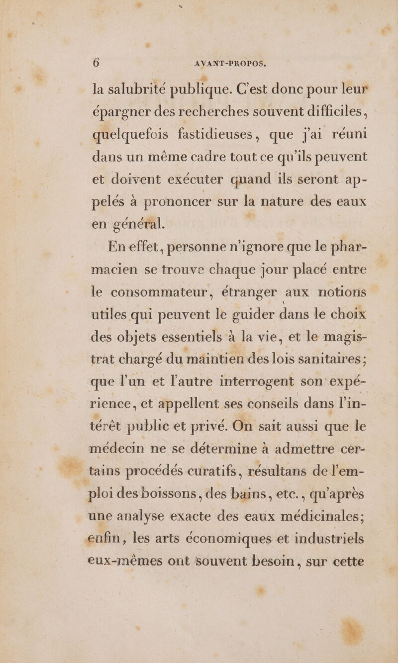 la salubrité publique. C'est donc pour leur épargner des recherches souvent difficiles, quelquefois fastidieuses, que j'ai réuni dans un même cadre tout ce qu'ils peuvent et doivent exécuter quand ils seront ap- pelés à prononcer sur la nature des eaux en général. | En effet, personne n’ignore que le phar- macien se trouve chaque jour placé entre le consommateur . étranger aux notions utiles qui peuvent le guider dans le choix des objets essentiels à la vie, et le magis- trat chargé du maintien des lois sanitaires ; que l’un et l'autre interrogent son'expé- rience , et appellent ses conseils dans l'in- térêt public et privé. On sait aussi que le médecin ne se détermine à admettre cer- une analyse exacte des eaux médicinales; eux-mêmes ont souvent besoin, sur cette L.