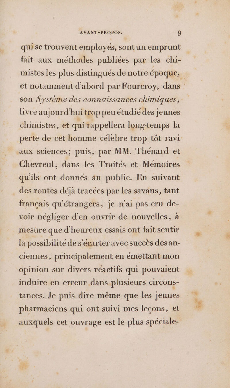 qui se trouvent employés, sont un emprunt fait aux méthodes publiées par les ch1- livre aujourd’hui trop peu étudié des jeunes chimistes, et qui rappellera long-temps la perte de cet homme célebre trop tôt ravi aux sciences; puis, par MM. Thénard et Chevreul, dans les Traités et Mémoires qu'ils ont donnés au publie. En suivant des routes déjà tracées par les savans, tant français qu'étrangers, je n’ai pas cru de- voir négliger d'en ouvrir de nouvelles, à mesure que d'heureux essais ont fait sentir la possibilité de s’écarter avec succès desan- ciennes, principalement en émettant mon opinion sur divers réactifs qui pouvaient induire en erreur dans plusieurs circons- tances. Je puis dire même que les jeunes pharmaciens qui ont suivi mes lecons, et auxquels cet ouvrage est le plus spéciale-