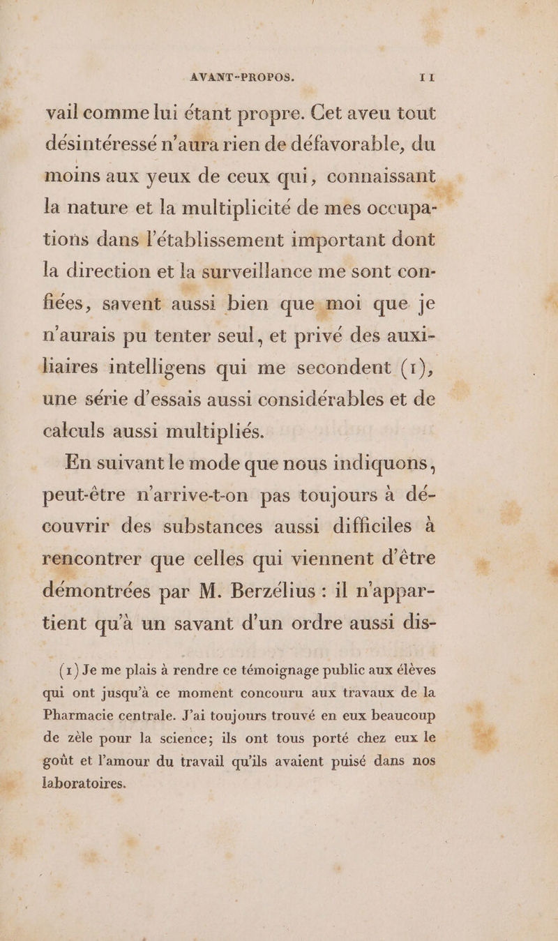 vail comme lui étant propre. Cet aveu tout desintéressé n'aura rien de défavorable, du la nature et la multiplicité de mes occupa- tions dans l'établissement important dont la direction et la surveillance me sont con- fiées, savent aussi bien que moi que je 2 ° ° , . n'aurais pu tenter seul, et prive des auxi- une série d'essais aussi considérables et de calculs aussi multipliés. En suivant le mode que nous indiquons, peut-être n'arrive-t-on pas toujours à dé- couvrir des substances aussi difficiles à rencontrer que celles qui viennent d'être démontrées par M. Berzélius : il n'appar- tient qu'à un savant d’un ordre aussi dis- (1) Je me plais à rendre ce témoignage public aux élèves qui ont jusqu’à ce moment concouru aux travaux de la Pharmacie centrale. J’ai toujours trouvé en eux beaucoup de zèle pour la science; ils ont tous porté chez eux le goût et l’amour du travail qu'ils avaient puisé dans nos laboratoires.