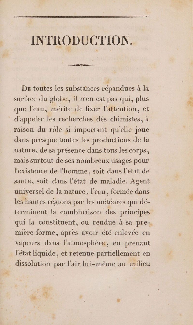 INTRODUCTION. DE toutes les substances répandues à la surface du globe, il n'en est pas qui, plus que l'eau, mérite de fixer l'attention, et d'appeler les recherches des chimistes, à raison du rôle si important qu'elle joue dans presque toutes les productions de la nature, de sa présence dans tous les corps, mais surtout de ses nombreux usages pour l'existence de l’homme, soit dans l’état de santé, soit dans l’état de maladie. Agent universel de la nature, l’eau, formée dans les hautes régions par les météores qui dé- terminent la combinaison des principes qui la constituent, ou rendue à sa pre-, _mière forme, apres avoir été enlevée en vapeurs dans latmosphère, en prenant l'état liquide, et retenue partiellement en dissolution par l'air lui-même au milieu