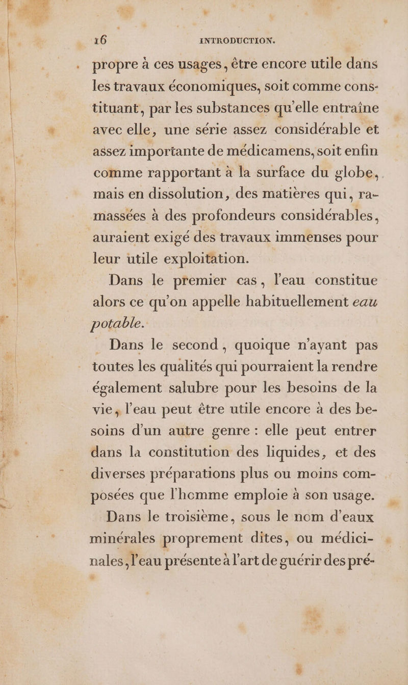 propre à ces usages, être encore utile dans les travaux économiques, soit comme cons- tituant, par Les substances qu'elle entraîne avec elle, une série assez considérable et assez importante de médicamens, soit enfin comme rapportant à la surface du globe, mais en dissolution, des matières qui, ra- massées à des profondeurs considérables, auraient exigé des travaux immenses pour leur utile exploitation. Dans le premier cas, l'eau constitue alors ce qu’on appelle habituellement eau potable. Dans le second, quoique n'ayant pas toutes les qualités qui pourraient la rendre également salubre pour les besoins de la vie, l’eau peut être utile encore à des be- soins d'un autre genre : elle peut entrer dans la constitution des liquides, et des diverses préparations plus ou moins com- posées que l'homme emploie à son usage. Dans le troisième, sous le nom d'eaux minérales proprement dites, ou médici- nales, l’eau présente à l’art de guérir des pré-