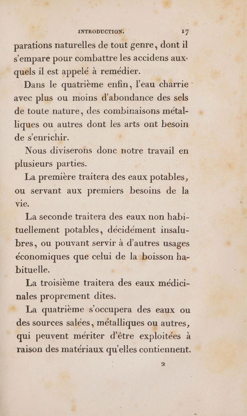 parations naturelles de tout genre, dont il s'empare pour combattre les accidens aux- quels il est appelé à remédier. Dans le quatrième enfin, l’eau charrie avec plus ou moins d'abondance des sels de toute nature, des combinaisons métal- liques ou autres dont les arts ont besoin de s'enrichir. Nous diviserons donc notre travail en plusieurs parties. La première traitera des eaux potables, ou servant aux premiers besoins de la vie. | La seconde traitera des eaux non habi- tuellement potables, décidément insalu- bres, ou pouvant servir à d’autres usages économiques que celui de la boisson ha- bituelle. | | La troisieme traitera des eaux médici- nales proprement dites. - La quatrième s’occupera des eaux ou des sources salées, métalliques ou autres, qui peuvent mériter d’être exploitées à raison des matériaux qu'elles contiennent. 2