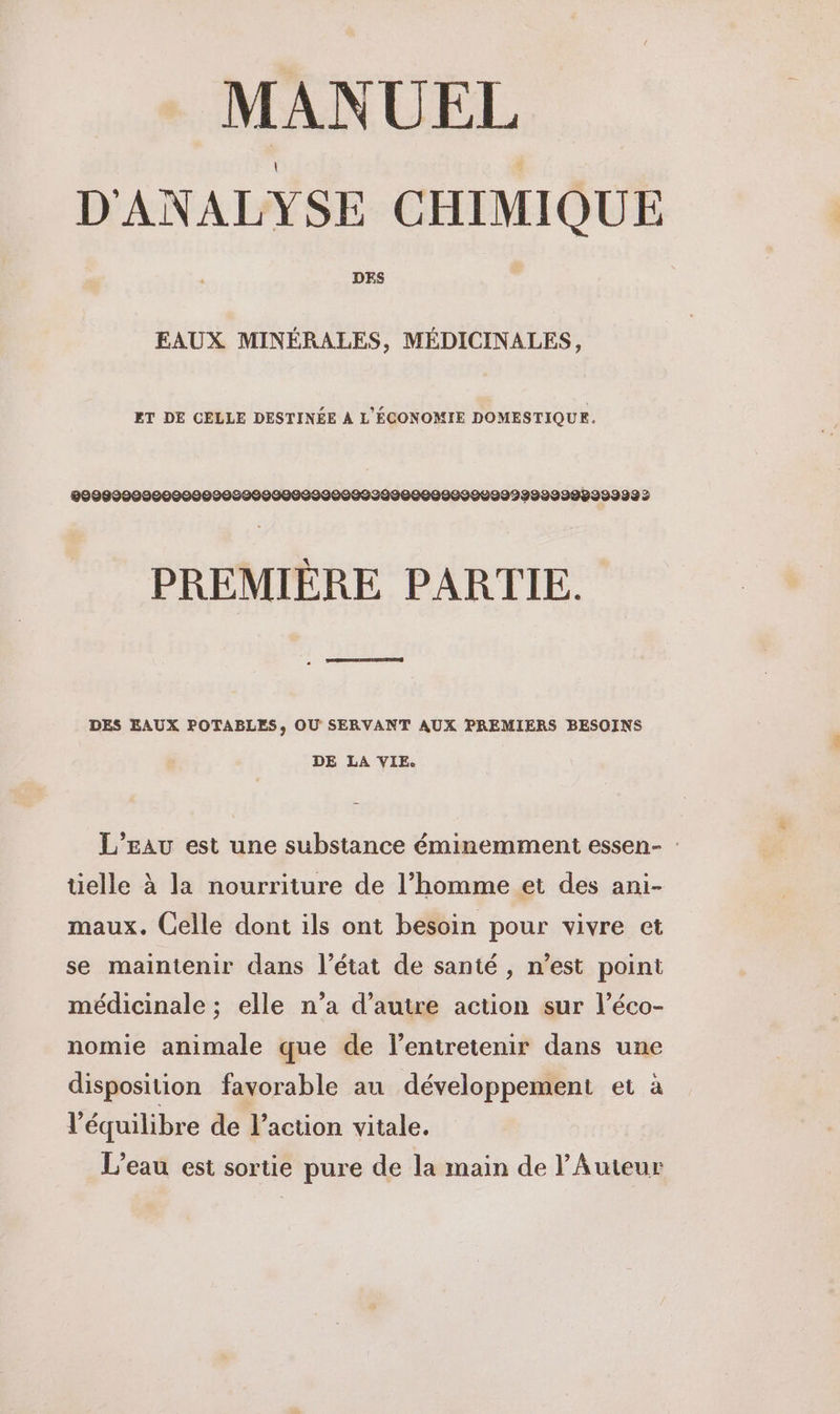MANUEL D'ANALYSE CHIMIQUE DES EAUX MINÉRALES, MÉDICINALES, ET DE CELLE DESTINÉE À L'ÉCONOMIE DOMESTIQUE. 0999090000000009009999009990099229000999990999992998299999 2 PREMIÈRE PARTIE. DES EAUX POTABLES, OÙ SERVANT AUX PREMIERS BESOINS DE LA VIE. L’Eau est une substance éminemment essen- : üelle à la nourriture de l’homme et des ani- maux. Celle dont ils ont besoin pour vivre et se maintenir dans l’état de santé , n’est point médicinale ; elle n’a d'autre action sur l’éco- nomie animale que de l’entretenir dans une disposition favorable au développement et à l'équilibre de l’action vitale. L'eau est sortie pure de la main de l’'Auteur