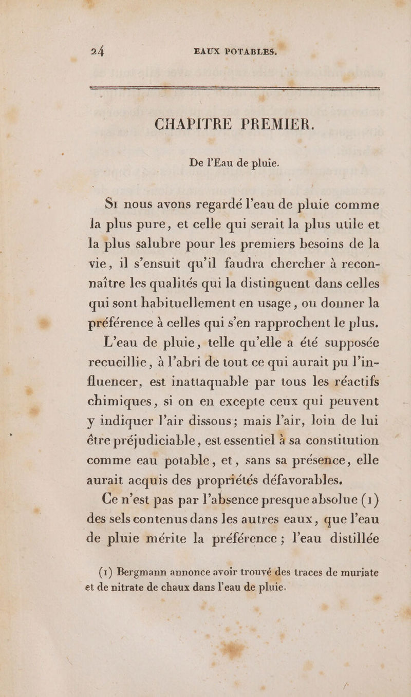CHAPITRE PREMIER. De l'Eau de pluie. Si nous avons regardé l’eau de pluie comme la plus pure, et celle qui serait la plus uule et la plus salubre pour les premiers besoins de la vie, il s'ensuit qu’il faudra chercher à recon- naître les qualités qui la distinguent dans celles qui sont habituellement en usage , ou donner la préférence à celles qui s’en rapprochent le plus. L'eau de pluie, telle qu’elle a été supposée recueillie, à l’abri de tout ce qui aurait pu l’in- fluencer, est inattaquable par tous les réactifs chimiques, si on en excepte ceux qui peuvent y indiquer l’air dissous; mais l’air, loin de lui être préjudiciable, est essentiel à sa constitution comme eau potable, et, sans sa présence, elle aurait acquis des propriétés défavorables, Ce n’est pas par l’absence presque absolue (1) des sels contenus dans les autres eaux, que l’eau de pluie mérite la préférence ; l’eau distillée (1) Bergmann annonce avoir trouvé des traces de muriate et de nitrate de chaux dans l’eau de pluie.