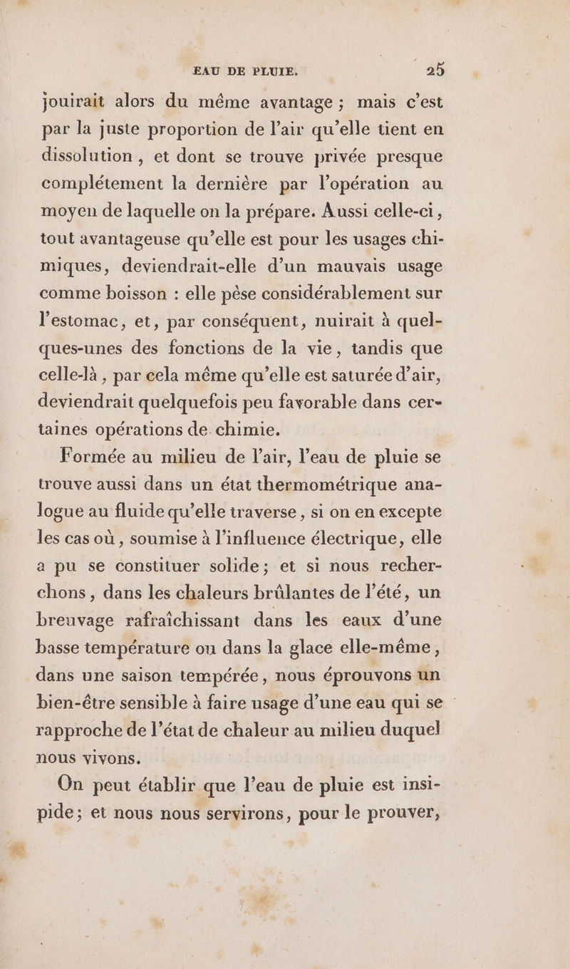 # jouirait alors du même avantage ; mais c’est par la juste proportion de l'air qu’elle tient en dissolution , et dont se trouve privée presque complétement la dernière par l'opération au moyen de laquelle on la prépare. Aussi celle-ci, tout avantageuse qu’elle est pour les usages chi- miques, deviendrait-elle d’un mauvais usage comme boisson : elle pèse considérablement sur l'estomac, et, par conséquent, nuirait à quel- ques-unes des fonctions de la vie, tandis que celle-là , par cela même qu’elle est saturée d’air, deviendrait quelquefois peu favorable dans cer- taines opérations de chimie. Formée au milieu de Pair, l’eau de pluie se trouve aussi dans un état thermométrique ana- logue au fluide qu’elle traverse, si on en excepte les cas où , soumise à l'influence électrique, elle a pu se constituer solide; et si nous recher- chons , dans les chaleurs brûlantes de l'été, un breuvage rafraichissant dans les eaux d’une basse température ou dans la glace elle-même, dans une saison tempérée, nous éprouvons un bien-être sensible à faire usage d’une eau qui se rapproche de l’état de chaleur au milieu duquel nous vivons. On peut établir que l’eau de pluie est insi- pide; et nous nous servirons, pour le prouver,