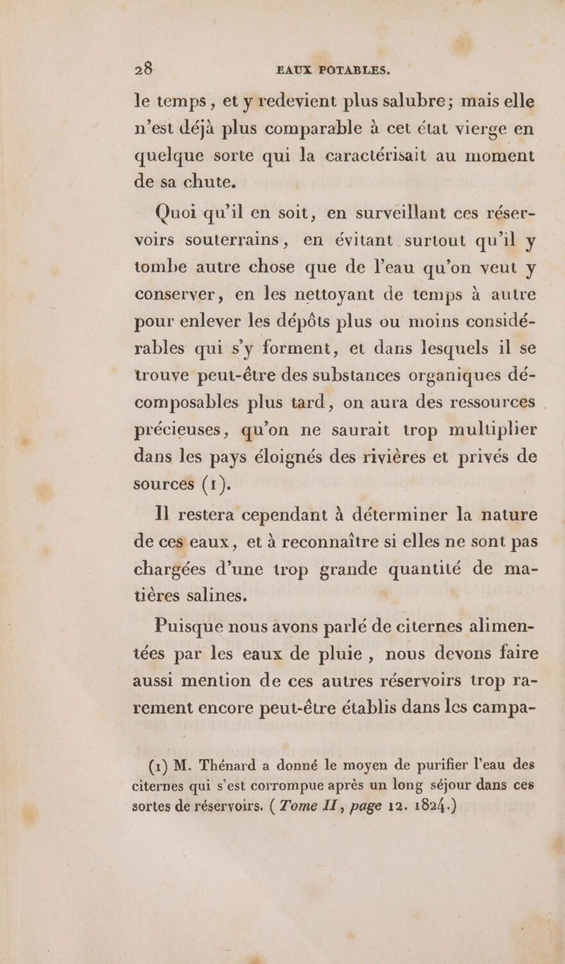 le temps, et y redevient plus salubre; mais elle n’est déjà plus comparable à cet état vierge en quelque sorte qui la caractérisait au moment de sa chute, Quoi qu'il en soit, en surveillant ces réser- voirs souterrains, en évitant surtout qu'il y tombe autre chose que de l’eau qu’on veut y conserver, en les nettoyant de temps à autre pour enlever les dépôts plus ou moins considé- rables qui s'y forment, et dans lesquels il se trouve peut-être des substances organiques dé- composables plus tard, on aura des ressources précieuses, qu’on ne saurait trop muluplier dans les pays éloignés des rivières et privés de sources (1). Il restera cependant à déterminer la nature de ces eaux, et à reconnaître si elles ne sont pas chargées d’une trop grande quantité de ma- uêres salines. Puisque nous avons parlé de citernes alimen- iées par les eaux de pluie, nous devons faire aussi mention de ces autres réservoirs trop ra- rement encore peut-être établis dans les campa- (x) M. Thénard a donné le moyen de purifier l’eau des citernes qui s’est corrompue après un long séjour dans ces sortes de réservoirs. ( Tome IT, page 12. 1824.)