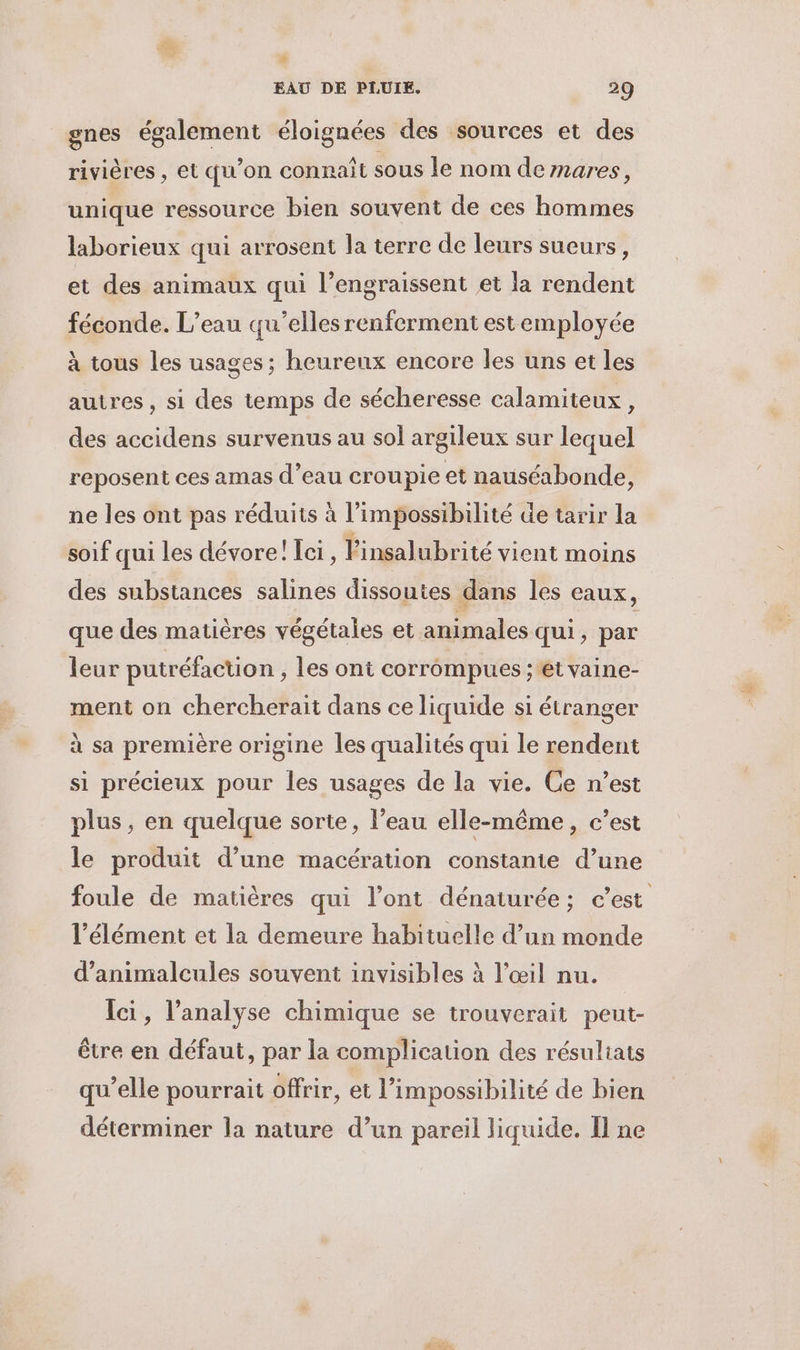 , EAU DE PLUIE. 29 gnes également éloignées des sources et des rivières , et qu'on connaît sous le nom demares, unique ressource bien souvent de ces hommes laborieux qui arrosent la terre de leurs sueurs, et des animaux qui l’engraissent et la rendent féconde. L’eau qu’elles renferment est employée à tous les usages; heurenx encore les uns et les autres , si des temps de sécheresse calamiteux, des accidens survenus au sol argileux sur lequel reposent ces amas d’eau croupie et nauséabonde, ne les ont pas réduits à l’impossibilité de tarir la soif qui les dévore! Lei, l'insalubrité vient moins des substances salines dissoutes dans les eaux, que des matières végétales et animales qui, par leur putréfaction , les ont corrompus ; et vaine- ment on chercherait dans ce liquide si étranger à sa première origine les qualités qui le rendent si précieux pour les usages de la vie. Ce n’est plus, en quelque sorte, l’eau elle-même, c’est le produit d’une macération constante d’une foule de matières qui l’ont dénaturée; c’est l'élément et la demeure habituelle d’un monde d’animalcules souvent invisibles à l'œil nu. Ici, l’analyse chimique se trouverait peut- être en défaut, par la complication des résultats qu’elle pourrait offrir, et l'impossibilité de bien déterminer la nature d’un pareil liquide. Il ne