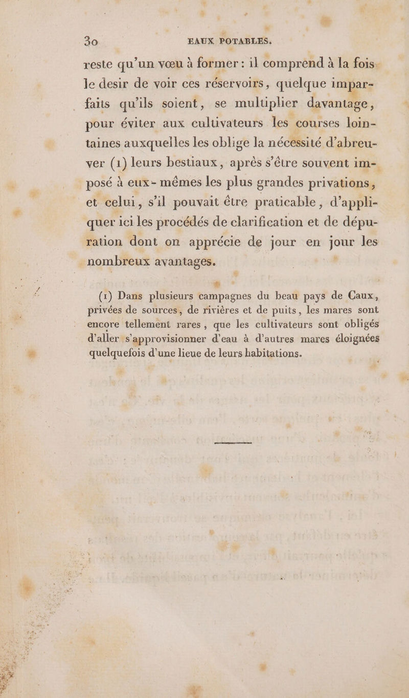 % a“ 30 EAUX POTABLES. reste qu'un vœu à former : il comprend à la fois- le desir de voir ces réservoirs, quelque HAE fais qu'ils soient, se muluplier davantage, pour éviter aux culuvateurs les courses loin- taines auxquelles les oblige la nécessité d’abreu- ver (1) leurs bestiaux, après s'être souvent im posé à eux- mêmes les plus grandes privations, et celui, s’il pouvait être praticable, d’appli- quer ici les procédés de clarification et de dépu- ration dont on apprécie de jour en jour les 2 # (1) Dans plusieurs campagnes du beau pays de Caux, privées de sources, de rivières et de puits, les mares sont encore tellement rares, que les cultivateurs sont obligés d'aller s’approvisionner d’eau à d’autres mares éloignées quelquefois d'une lieue de leurs habitations. « >