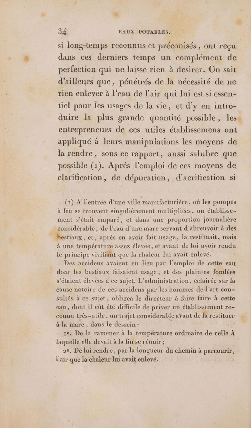 si long-temps reconnus ct préconisés , ont recu dans ces derniers temps un complément de perfection qui ne laisse rien à desirer. On sait d’ailleurs que, pénétrés de la nécessité de ne rien enlever à l’eau de l'air qui lui est si essen- tiel pour les usages de la vie, et d’y en intro- duire la plus grande quantité possible, less entrepreneurs de ces utiles établissemens ont appliqué à leurs manipulations les moyens de la rendre, sous ce rapport, aussi salubre que possible (1). Après l’emploi de ces moyens de clarification, de dépuration, d’acrification si (1) A l'entrée d’une ville manufacturière, où les pompes à feu se trouvent singulièrement multipliées, un établisse- ment s'était emparé, et dans une proportion journalière considérable, de l’eau d’une mare servant d’abreuvoir à des d estiaux, et, après en avoir fait usage, la restituait, mais à une température assez élevée, et avant de lui avoir rendu le principe vivifiant que la chaleur lui avait enlevé. Des accidens avaient eu lieu par l'emploi de cette eau dont les bestiaux faisaient usage, et des plaintes fondées s'étaient élevées à ce sujet. L'administration, éclairée sur la cause notoire de ces accidens par les hommes de l’art con- sultés à ce sujét ; obligea le directeur à faire faire à cette eau , dont il eut été difficile de priver un étaplisément re- connu très-utile, un trajet considérable avant de la restituer à la mare, dans le dessein : 10, De la ramener à la température ordinaire de st à laquelle elle devait à la fin se réunir ; 20, De lui rendre, par la longueur du chemin à parcourir, l'air que la chaleur lui avait enlevé.