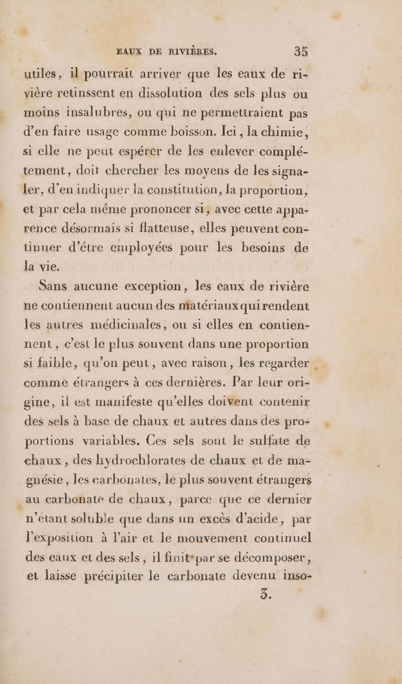 ; utiles, 1l pourrait arriver que les eaux de ri- vière retinssent en dissolution des sels plus ou moins insalubres, ou qui ne permettraient pas d’en faire usage comme boisson. ei, la chimie, si elle ne peut espérer de les enlever complé- tement, doit chercher les moyens de les signa- ler, d'en indiquer la constitution, la proportion, et par cela même prononcer si, avec cette appa- rence désormais si flatteuse, elles peuvent con- tinuer d’être employées pour les besoins de la vie. #ÿ! Sans aucune exception, les eaux de rivière ne contiennent aucun des matériaux quirendent les autres médicinales, ou si elles en contien- nent, c’est le plus souvent dans une proportion si faible, qu’on peut, avec raison, les regarder comme étrangers à ces dernières. Par leur ori- gine, il est manifeste qu’elles doivent contenir des sels à base de chaux et autres dans des pro- portions variables. Ces sels sont le sulfate de chaux , des hydrochlorates de chaux et de ma- gnésie , les carbonates, le plus souvent étrangers _au carbonate de chaux, parce que ce dernier n'étant solubie que dans un excès d’acide, par l'exposition à l’air et le mouvement continuel des eaux et des sels , 1l finit par se décomposer, et laisse précipiter le carbonate devenu inso- 3.