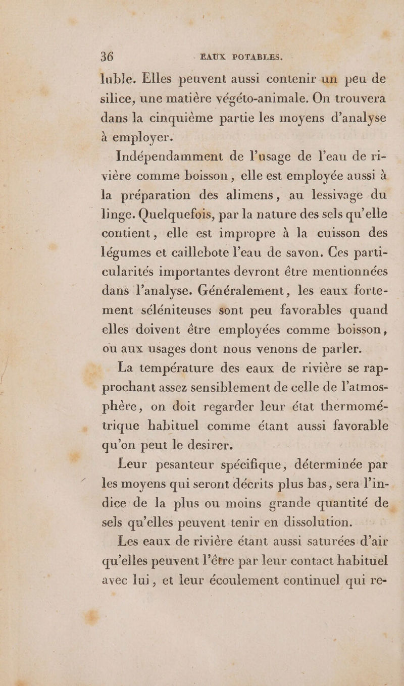 luble. Elles peuvent aussi contenir un peu de silice, une matière végéto-animale. On trouvera dans la cinquième partie les moyens d’analyse à employer. Indépendamment de l’usage de l’eau de ri- vière comme boisson, elle est employée aussi à la préparation des alimens, au lessivage du contient, elle est impropre à la cuisson des légumes et caillebote l’eau de savon. Ces parti- cularités importantes devront être mentionnées dans l’analyse. Généralement, les eaux forte- ment séléniteuses sont peu favorables quand elles doivent être employées comme boisson, ou aux usages dont nous venons de parler. La température des eaux de rivière se rap- prochant assez sensiblement de celle de l’atmos- phère, on doit regarder leur état thermomé- trique habituel comme étant aussi favorable qu'on peut le desirer. Leur pesanteur spécifique, déterminée par les moyens qui seront déerits plus bas, sera l’in- dice de la plus ou moins grande quantité de. sels qu’elles peuvent tenir en dissolution. Les eaux de rivière étant aussi saturées d’air qu’elles peuvent l’être par leur contact habituel avec lui, et leur écoulement continuel qui re-