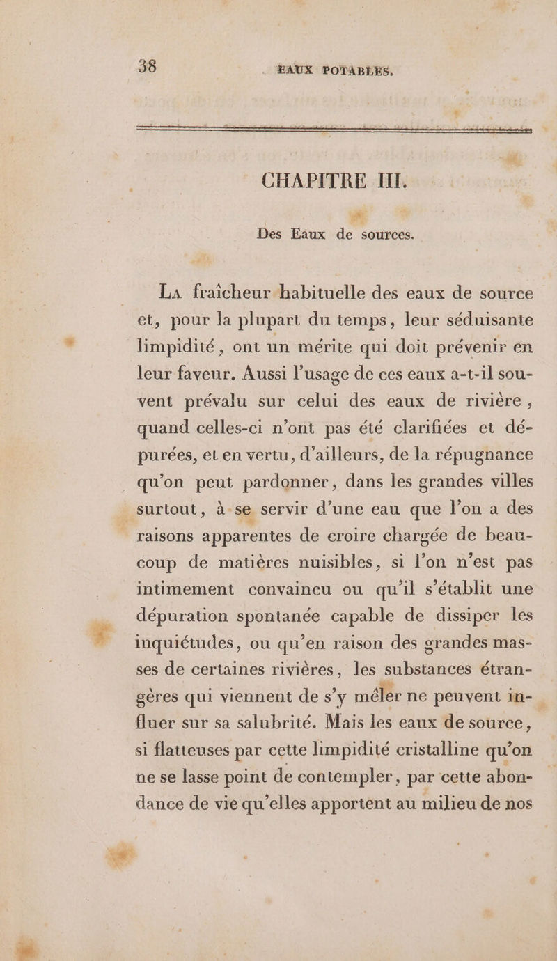 Ci Des Eaux de sources. LA fraicheur habituelle des eaux de source et, pour la plupart du temps, leur séduisante limpidité, ont un mérite qui doit prévenir en leur faveur, Aussi l'usage de ces eaux a-t-il sou- vent prévalu sur celui des eaux de riviére, quand celles-ci n’ont pas été clarifiées et dé- purées, eLen vertu, d’ailleurs, de la répugnance qu'on peut pardonner, dans les grandes villes raisons apparentes de croire chargée de beau- coup de matières nuisibles, si l’on n’est pas intimement convaincu ou qu'il s'établit une dépuration spontanée capable de dissiper les inquiétudes, ou qu’en raison des grandes mas- ses de certaines rivières, les substances étran- gères qui viennent de s’y méler ne peuvent in-. fluer sur sa salubrité. Mais les eaux de source, si flatteuses par cette limpidité cristalline qu’on ne se lasse point de contempler, par cette abon- dance de vie qu’elles apportent au milieu de nos