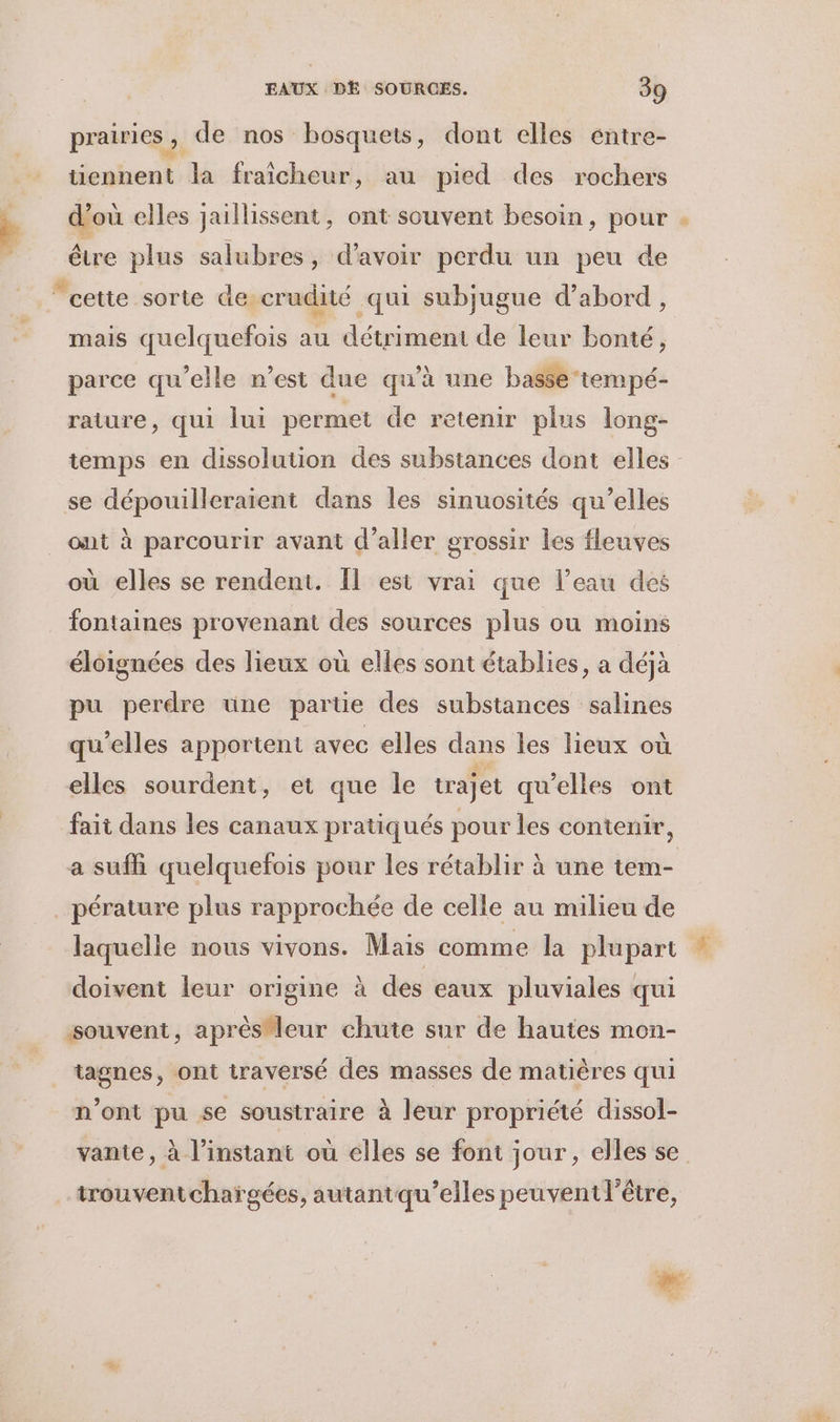 prairies ; de nos bosquets, dont elles éntre- tiennent la fraicheur, au pied des rochers d'où elles jaillissent, ont souvent besoin, pour être plus salubres, d'avoir perdu un peu de mais quelquefois au détriment de leur bonté, parce qu’elle n’est due qu’à une basse tempé- rature, qui lui permet de retenir plus long- temps en dissolution des substances dont elles se dépouilleraient dans les sinuosités qu’elles ont à parcourir avant d'aller grossir les fleuves où elles se rendent. Îl est vrai que l’eau des fontaines provenant des sources plus ou moins éloignées des lieux où elles sont établies, a déjà pu perdre une partie des substances salines qu’elles apportent avec elles dans les lieux où elles sourdent, et que le trajet qu’elles ont fait dans les canaux pratiqués pour les contenir, a sufñ quelquefois pour les rétablir à une tem- pérature plus rapprochée de celle au milieu de laquelle nous vivons. Mais comme la plupart doivent leur origine à des eaux pluviales qui tagnes, ont traversé des masses de matières qui n’ont pu se soustraire à leur propriété dissol- vante, à l'instant ou elles se font jour , elles se trouventchaïgées, autantqu’elles peuvent l'être, #