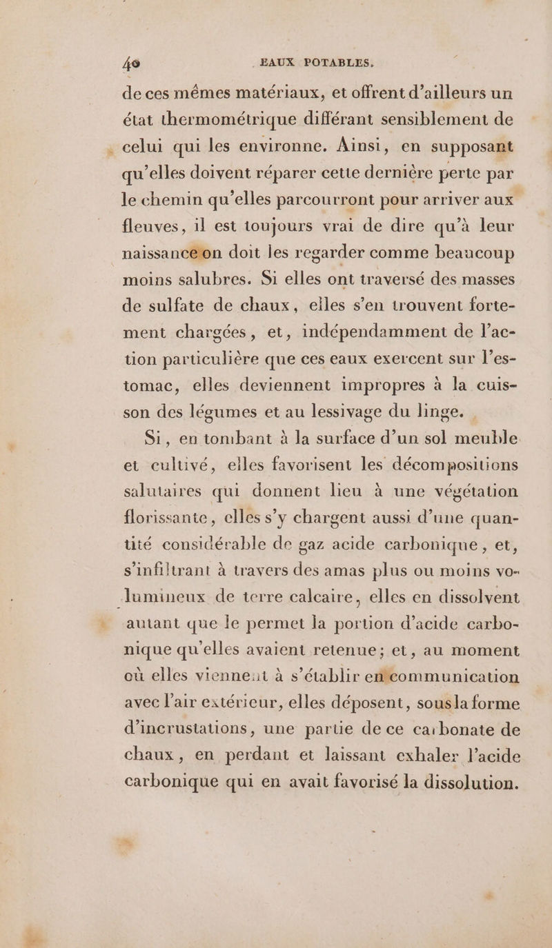 de ces mêmes matériaux, et offrent d’ailleurs un état thermométrique différant sensiblement de qu’elles doivent réparer cette dernière perte par le chemin qu’elles parcourront pour arriver aux fleuves, il est toujours vrai de dire qu’à leur naissanceron doit les regarder comme beaucoup moins salubres. Si elles ont traversé des masses de sulfate de chaux, eiles s’en trouvent forte- ment chargées, et, indépendamment de l’ac- tion particulière que ces eaux exercent sur l’es- tomac, elles deviennent impropres à la cuis- son des légumes et au lessivage du linge. Si, en tombant à la surface d’un sol meuble et culuvé, elles favorisent les décompositions salutaires qui donnent lieu à une végétation florissante, elles s’y chargent aussi d’une quan- tité considérable de gaz acide carbonique, et, s'infiltrant à travers des amas plus ou moins vo- lumineux de terre calcaire, elles en dissolvent autant que Îe permet la portion d'acide carbo- nique qu'elles avaient retenue; et, au moment où elles vienneat à s'établir effcommunication avec l'air extérieur, elles déposent, sousla forme d’incrustations, une partie de ce carbonate de chaux, en perdant ét laissant exhaler l'acide carbonique qui en avait favorisé la dissolution.