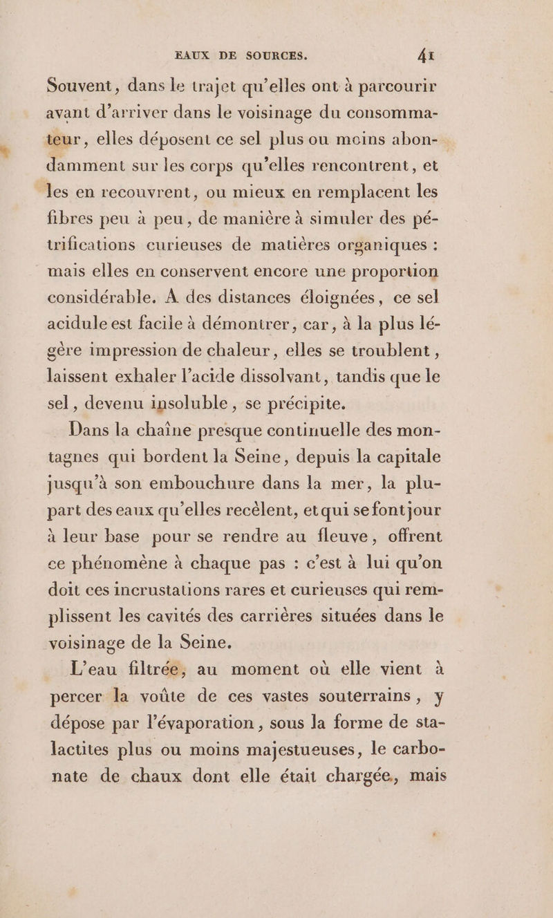 Souvent, dans le trajet qu’elles ont à parcourir avant d'arriver dans le voisinage du consomma- teur, elles déposent ce sel plus ou moins abon- damment sur les corps qu’elles rencontrent, et les en recouvrent, ou mieux en remplacent les fibres peu à peu, de manière à simuler des pé- trifications curieuses de matières organiques : mais elles en conservent encore une proportion considérable. À des distances éloignées, ce sel acidule est facile à démontrer, car, à la plus lé- gère impression de chaleur, elles se troublent , laissent exhaler l'acide dissolvant, tandis que le sel, devenu insoluble , se précipite. Dans la chaîne presque continuelle des mon- tagnes qui bordent la Seine, depuis la capitale jusqu’à son embouchure dans la mer, la plu- part des eaux qu’elles recèlent, et qui se fontjour à leur base pour se rendre au fleuve, offrent ce phénomène à chaque pas : c’est à lui qu’on doit ces incrustalions rares et curieuses qui rem- plissent les cavités des carrières situées dans le voisinage de la Seine. L'eau filtrée, au moment où elle vient à percer la voûte de ces vastes souterrains, y dépose par l’évaporaüon , sous la forme de sta- lactites plus ou moins majestueuses, le carbo- nate de chaux dont elle était chargée, mais
