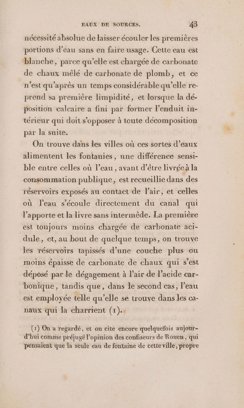 nécessité absolue de laïsser écouler Les premières portions d’eau sans en faire usage. Cette eau est blanche, parce qu’elle est chargée de carbonate de chaux mêlé de carbonate de plomb, et ce n'est qu'après un temps considérable qu’elle re- prend sa première limpidité, et lorsque la dé- position calcaire a fini par former l’enduit in- térieur qui doit s'opposer à toute décomposition par la suite. On trouve dans les villes où ces sortes d’eaux alimenteni les fontanies, une différence sensi- ble entre celles où l’eau , avant d’être livrée à la consommation publique, est recueillie dans des réservoirs exposés au contact de l'air, et celles où l’eau s'écoule directement du canal qui l’apporte et la livre sans intermède. La première est toujours moins chargée de carbonate aci- dule, et, au bout de quelque temps, on trouve les réservoirs tapissés d’une couche plus ou moins épaisse de carbonate de chaux qui s’est déposé par le dégagement à l’air de l’acide car- bonique, tandis que, dans le second cas, l’eau est employée telle qu’elle se trouve dans les ca- naux qui la charrient (1). (1) On a regardé, et on cite éncore quelquefois aujotr- d’hui comme préjugé l'opinion des confiseurs de Rotren, qui pensaient que la seule eau de fontaine de cette ville, propre