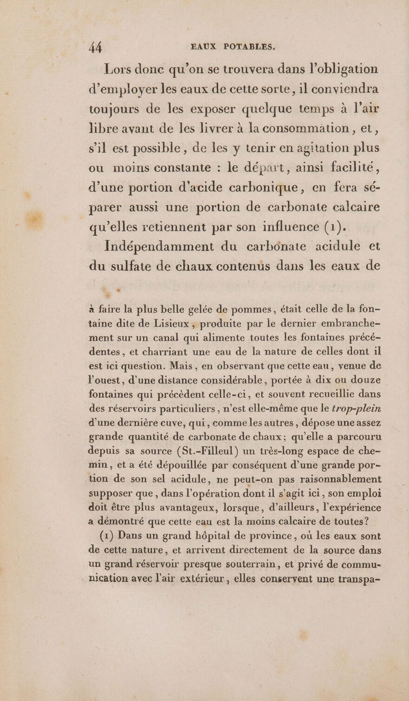 Lors donc qu’on se trouvera dans l'obligation d'employer les eaux de cette sorte, il conviendra toujours de les exposer quelque temps à l'air libre avant de les livrer à la consommation, et, s’il est possible, de Les y tenir en agitation plus ou moins constante : le départ, ainsi facilité, d’une portion d'acide carbonique, en fera sé- parer aussi une portion de carbonate calcaire qu'elles retiennent par son influence (1). Indépendamment du carbonate acidule et du sulfate de chaux contenus dans les eaux de # . à faire la plus belle gelée de pommes, était celle de la fon- taine dite de Lisieux, produite par le dernier embranche- ment sur un canal qui alimente toutes les fontaines précé- dentes, et charriant une eau de la nature de celles dont il est ici question. Mais, en observant que cette eau, venue de l’ouest, d’une distance considérable, portée à dix ou douze fontaines qui précèdent celle-ci, et souvent recueillie dans des réservoirs particuliers, n’est elle-même que le trop-plein d'une dernière cuve, qui, comme les autres , dépose une assez grande quantité de carbonate de chaux; qu’elle a parcouru depuis sa source (St.-Filleul) un très-long espace de che- min , et a été dépouillée par conséquent d’une grande por- tion de son sel acidule, ne peut-on pas raisonnablement supposer que, dans l'opération dont il s’agit ici, son emploi doit être plus avantageux, lorsque, d’ailleurs, l'expérience a démontré que cette eau est la moins calcaire de toutes? (1) Dans un grand hôpital de province, où les eaux sont de cette nature, et arrivent directement de la source dans un grand réservoir presque souterrain, et privé de commu- nication avec l'air extérieur, elles conservent une transpa-