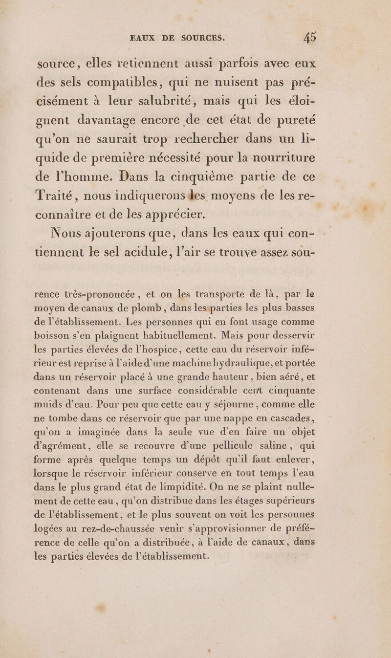 source, elles retiennent aussi parfois avec eux des sels compaubles, qui ne nuisent pas pré- cisément à leur salubrité, mais qui les éloi- gnent davantage encore de cet état de pureté qu’on ne saurait trop rechercher dans un li- quide de première nécessité pour la nourriture de l’homme. Dans la cinquième partie de ce Traité, nous indiquerons des moyens de les re- connaître et de les apprécier. | Nous ajouterons que, dans les eaux qui con- tiennent le sel acidule, l’air se trouve assez sou- rence très-prononcée , et on les transporte de là, par le moyen de canaux de plomb, dans lesparties les plus basses de l'établissement. Les personnes qui en font usage comme boisson s’en plaignent habituellement. Mais pour desservir les parties élevées de l’hospice, cette eau du réservoir infé- rieur est reprise à l’aide d’une machine hydraulique, et portée dans un réservoir placé à une grande hauteur , bien aéré, et contenant dans une surface considérable cet cinquante muids d’eau. Pour peu que cette eau y séjourne , comme elle ne tombe dans ce réservoir que par une nappe en cascades, qu'on a imaginée dans la seule vue d'en faire un objet d'agrément, elle se recouvre d’une pellicule saline, qui forme après quelque temps un dépôt qu'il faut enlever, lorsque le réservoir inférieur conserve en tout temps l’eau dans le plus grand état de limpidité. On ne se plaint nulle- ment de cette eau , qu’on distribue dans les étages supérieurs de l'établissement, et Le plus souvent on voit les personnes logées au rez-de-chaussée venir s’approvisionner de préfé- rence de celle qu'on a distribuée, à l’aide de canaux, dans les parties élevées de l'établissement.