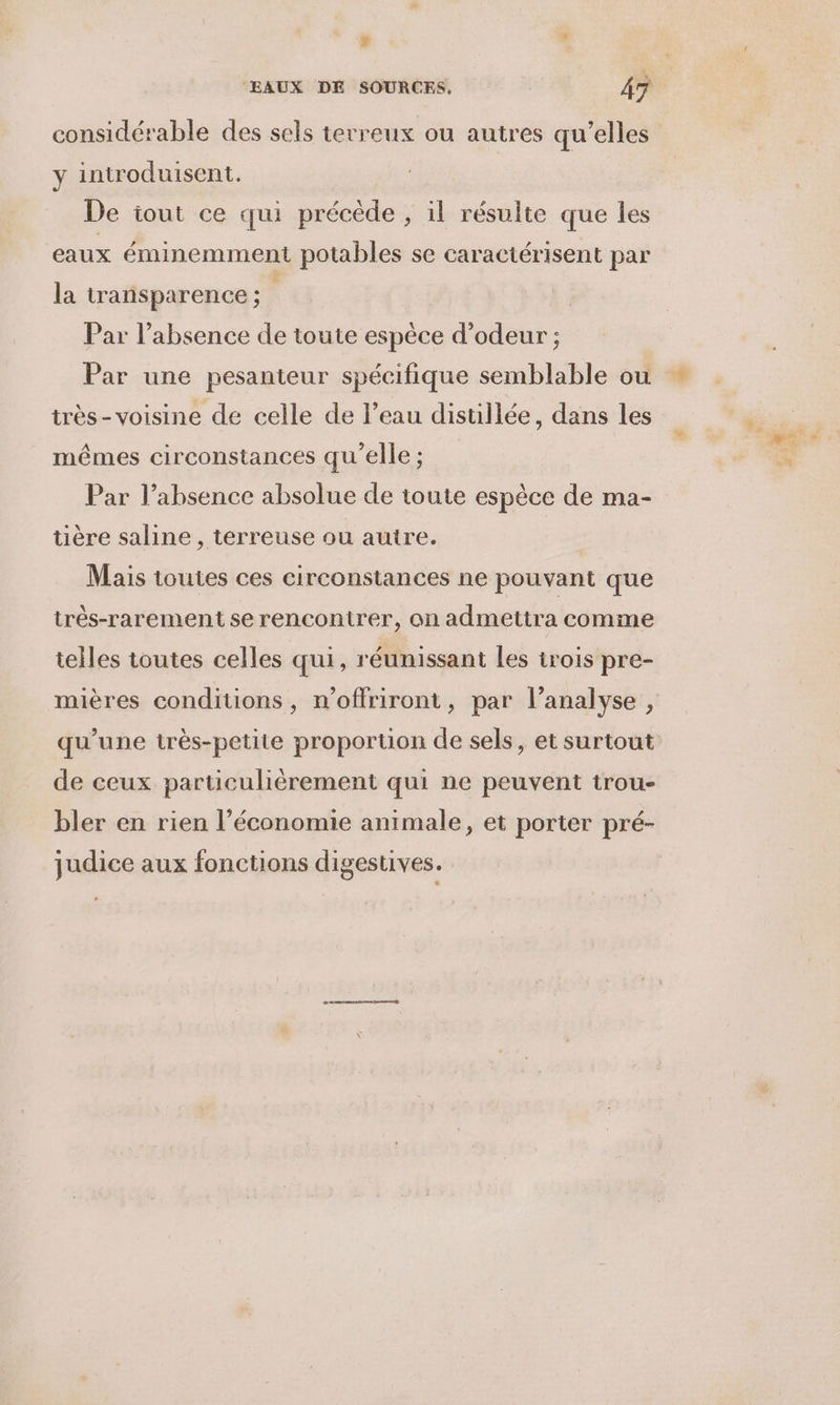 # x EAUX DE SOURCES. 45 considérable des sels terreux ou autres qu’elles y introduisent. De iout ce qui précède , il résulte que les eaux éminemment potables se caractérisent par la transparence; Par l'absence de toute espèce d’odeur ; Par une pesanteur spécifique semblable où + très - voisine de celle de l’eau distillée, dans les mêmes circonstances qu'elle ; Par l’absence absolue de toute espèce de ma- tière saline , terreuse ou autre. Mais toutes ces circonstances ne pouvant que très-rarement se rencontrer, on admettra comme telles toutes celles qui, réunissant les trois pre- mières conditions, n’offriront, par l’analyse , qu'une irès-petite proportion de sels, et surtout de ceux particulièrement qui ne peuvent trou- bler en rien l’économie animale, et porter pré- judice aux fonctions digestives.