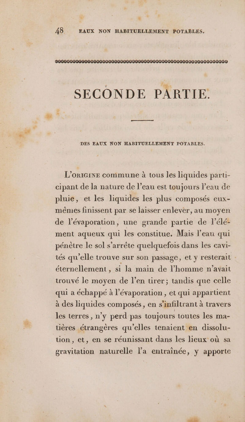 + ; : 48 EAUX NON HABITUELLEMENT POTABLES. 9000090000000000000900000090000000900000000090020009209099 SECONDE PARTIE. DES EAUX NON HABITUELLEMENT POTABLES. L'ORIGINE commune à tous les liquides parti- cipant de la nature de l’eau est toujours l’eau de pluie, et les liquides les plus composés eux- mêmes finissent par se laisser enlever, au moyen de l’évaporation, une grande partie de l’élé- ment aqueux qui les constitue. Mais l’eau qui pénètre le sol s'arrête quelquefois dans les cavi- tés qu’elle trouve sur son passage, et y resterait : éternellement , si la main de l’homme n'avait trouvé le moyen de l’en ürer; tandis que celle qui a échappé à l’évaporation , et qui appartient à des liquides composés, en s’infiltrant à travers les terres, n’y perd pas toujours toutes les ma- tières étrangères qu’elles tenaient en dissolu- tion, et, en se réunissant dans les lieux où sa gravitation naturelle l’a entraînée, y apporte