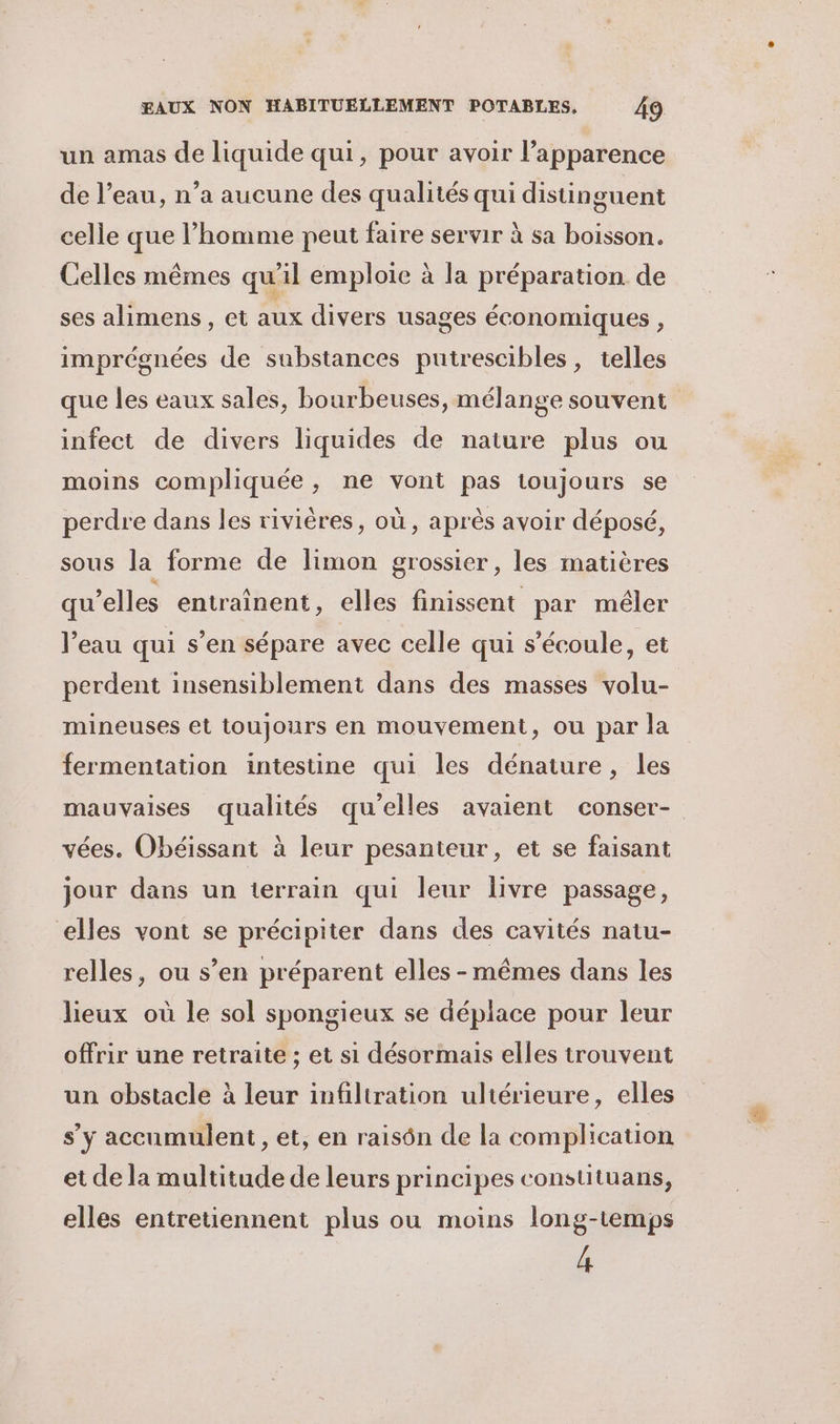 un amas de liquide qui, pour avoir l'apparence de l’eau, n’a aucune des qualités qui distinguent celle que l’homme peut faire servir à sa boisson. Celles mêmes qu'il emploie à la préparation de ses alimens, et aux divers usages économiques, imprégnées de substances putrescibles, telles que les eaux sales, bourbeuses, mélange souvent infect de divers liquides de nature plus ou moins compliquée, ne vont pas toujours se perdre dans les rivières, où , après avoir déposé, sous la forme de limon grossier, les matières qu’elles entraînent, elles finissent par mêler l’eau qui s’en sépare avec celle qui s'écoule, et perdent insensiblement dans des masses volu- mineuses et toujours en mouvement, ou par la fermentation intestine qui les dénature, les mauvaises qualités qu'elles avaient conser- vées. Obéissant à leur pesanteur, et se faisant jour dans un terrain qui leur livre passage, elles vont se précipiter dans des cavités natu- relles, ou s’en préparent elles-mêmes dans les lieux où le sol spongieux se déplace pour leur offrir une retraite ; et si désormais elles trouvent un obstacle à leur infiltration ultérieure, elles s'y accumulent , et, en raisôn de la complication et de la multitude de leurs principes constituans, elles entretiennent plus ou moins long-temps 4