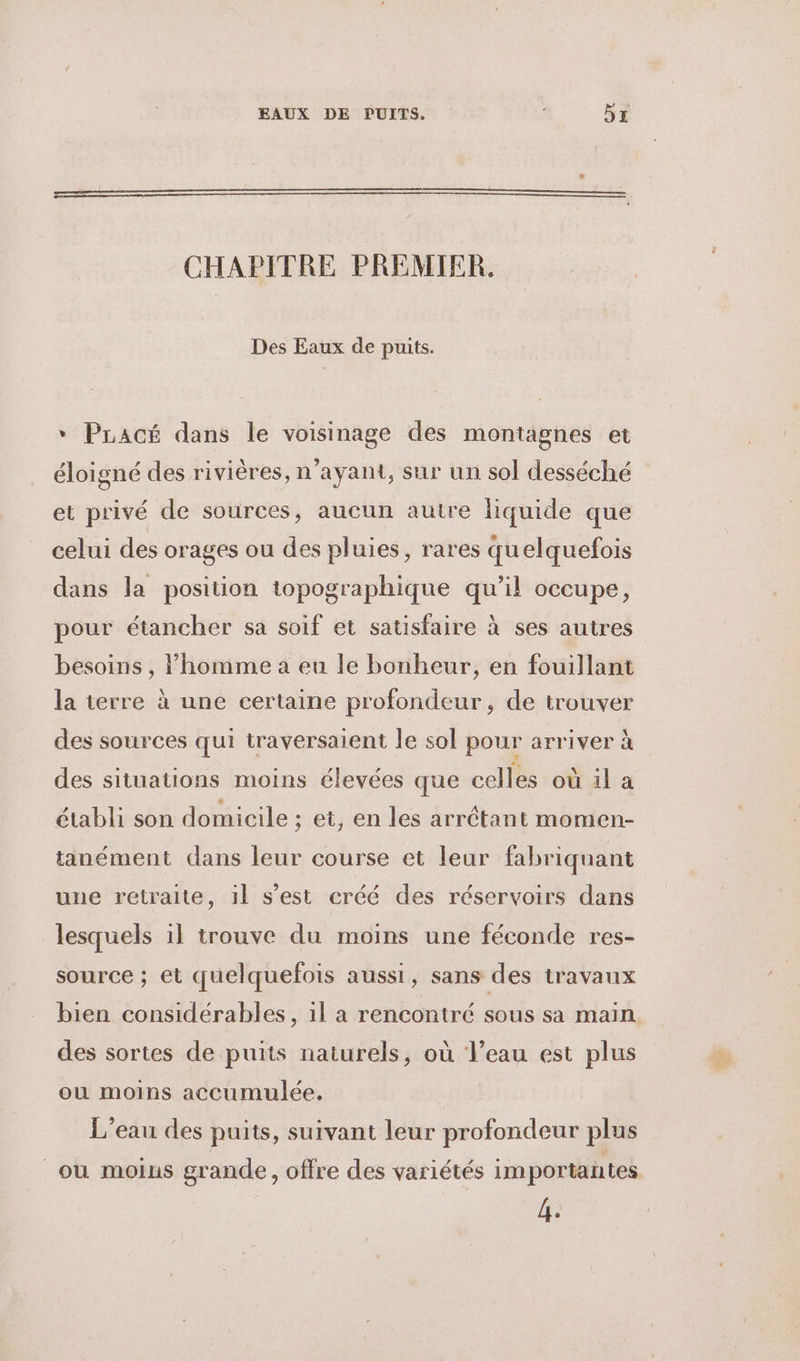 EAUX DE PUITS. 5x CHAPITRE PREMIER. Des Eaux de puits. * Pracé dans le voisinage des montagnes et éloigné des rivières, n'ayant, sur un sol desséché et privé de sources, aucun autre liquide que celui des orages ou des pluies, rares quelquefois dans la position topographique qu’il occupe, pour étancher sa soif et satisfaire à ses autres besoins , l’homme a eu le bonheur, en fouillant la ierre à une certaine profondeur, de trouver des sources qui traversaient le sol pour arriver à des situations moins élevées que celles où il a établi son domicile ; et, en les arrétant momen- tanément dans leur course et leur fabriquant une retraite, il s’est créé des réservoirs dans lesquels il trouve du moins une féconde res- source ; et quelquefois aussi, sans des travaux bien considérables, 1l a rencontré sous sa main des sortes de puits naturels, où l’eau est plus ou moins accumulée. | L'eau des puits, suivant leur profondeur plus ou moius grande, offre des variétés importantes 1e