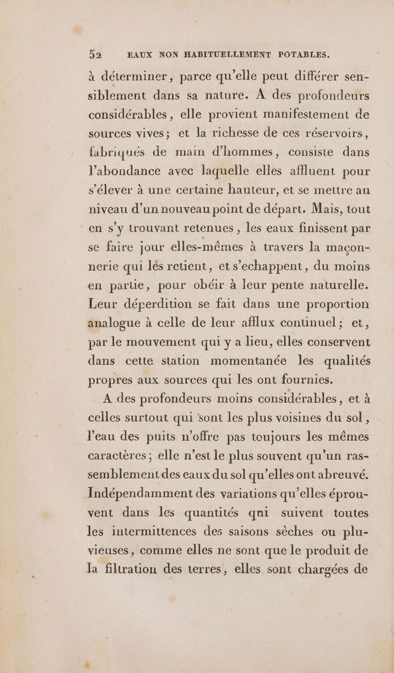 à déterminer, parce qu'elle peut différer sen- siblement dans sa nature. À des profondeurs considérables, elle provient manifestement de sources vives; et la richesse de ces réservoirs, fabriqués de main d'hommes, consiste dans l’abondance avec laquelle elles affluent pour s'élever à une certaine hauteur, et se mettre au niveau d’un nouveau point de départ. Mais, tout en s’y trouvant retenues , les eaux finissent par se faire jour elles-mêmes à travers la macon- nerie qui lés retient, et s’echappent, du moins en parte, pour obéir à leur pente naturelle. Leur déperdition se fait dans une proportion analogue à celle de leur afflux conuinuel; et, par le mouvement qui y a lieu, elles conservent dans cette station momentanée les qualités propres aux sources qui les ont fournies. A des profondeurs moins considérables, et à celles surtout qui sont les plus voisines du sol, l’eau des puits n'offre pas toujours les mêmes caractères ; elle n’est le plus souvent qu’un ras- semblementdes eaux du sol qu’elles ont abreuvé. Indépendamment des variations qu’elles éprou- vent dans les quantités qui suivent toutes les intermittences des saisons sèches ou plu- vieuses, comme elles ne sont que le produit de la filtration des terres, elles sont chargées de