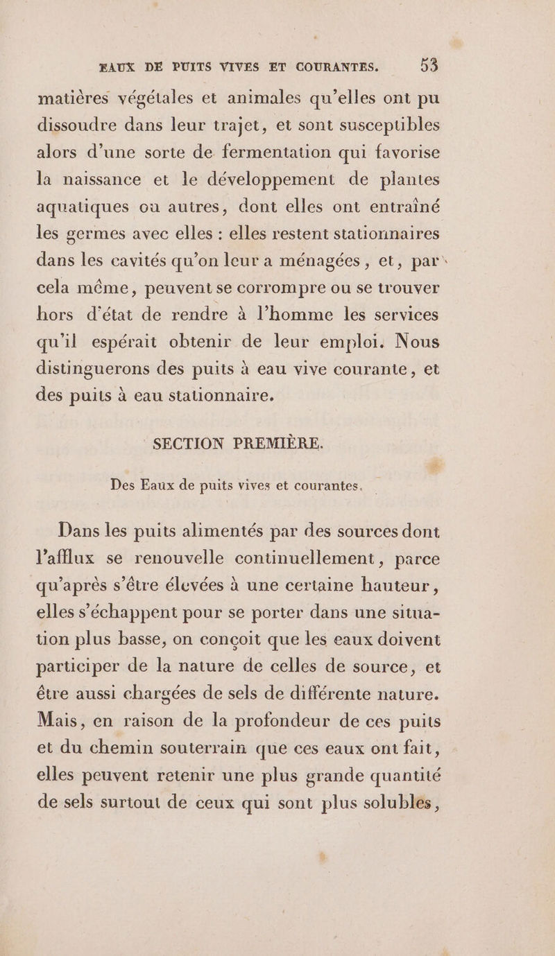 matières végétales et animales qu’elles ont pu dissoudre dans leur trajet, et sont susceptibles alors d’une sorte de fermentation qui favorise la naissance et le développement de plantes aquatiques où autres, dont elles ont entrainé les gcrmes avec elles : elles restent stationnaires cela même, peuvent se corrompre ou se trouver hors d'état de rendre à l’homme les services qu'il espérait obtenir de leur emploi. Nous distinguerons des puits à eau vive courante, et des puits à eau stationnaire. SECTION PREMIÈRE. Des Eaux de puits vives et courantes. Dans les puits alimentés par des sources dont l’afflux se renouvelle continuellement, parce qu'après s'être élevées à une certaine hauteur, elles s’échappent pour se porter dans une situa- tion plus basse, on conçoit que les eaux doivent participer de la nature de celles de source, et être aussi chargées de sels de différente nature. Mais, en raison de la profondeur de ces puits et du chemin souterrain que ces eaux ont fait, elles peuvent retenir une plus grande quantité de sels surtout de ceux qui sont plus solubles, 2